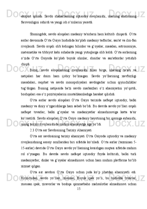 eksport   qilindi.   Savdo   shaharlarining   iqtisodiy   rivojlanishi,   ularning   aholisining
farovonligini oshirdi va yangi ish o‘rinlarini yaratdi.
Shuningdek, savdo aloqalari madaniy ta'sirlarni ham keltirib chiqardi. O‘rta
asrlar davomida O‘rta Osiyo hududida ko‘plab madaniy tadbirlar, san'at va ilm-fan
rivojlandi. Savdo orqali olib kelingan bilimlar va g‘oyalar, masalan, astronomiya,
matematika va tibbiyot kabi sohalarda yangi yutuqlarga olib keldi. O‘rta asrlarning
o‘zida   O‘rta   Osiyoda   ko‘plab   buyuk   olimlar,   shoirlar   va   san'atkorlar   yetishib
chiqdi.
Biroq,   savdo   aloqalarining   rivojlanishi   bilan   birga,   ularning   ta'siri   va
natijalari   har   doim   ham   ijobiy   bo‘lmagan.   Savdo   yo‘llarining   xavfsizligi
masalalari,   raqobat   va   savdo   monopoliyalari   savdogarlar   uchun   qiyinchiliklar
tug‘dirgan.   Buning   natijasida   ba'zi   savdo   markazlari   o‘z   ahamiyatini   yo‘qotdi,
boshqalari esa o‘z pozitsiyalarini mustahkamlashga harakat qilishdi.
O‘rta   asrlar   savdo   aloqalari   O‘rta   Osiyo   tarixida   nafaqat   iqtisodiy,   balki
madaniy va diniy o‘zgarishlarga ham sabab bo‘ldi. Bu davrda savdo yo‘llari orqali
nafaqat   tovarlar,   balki   g‘oyalar   va   madaniyatlar   almashinuviga   katta   ta'sir
ko‘rsatildi. Savdo aloqalari O‘rta Osiyo madaniy hayotining bir qismiga aylanishi,
uning tarixiy rivojlanishida muhim ahamiyatga ega bo‘ldi.
2.3 O‘rta asr Savdosining Tarixiy Ahamiyati
O‘rta asr savdosining tarixiy ahamiyati O‘rta Osiyoda iqtisodiy va madaniy
rivojlanishning asosiy omillaridan biri sifatida ko‘riladi. O‘rta asrlar (taxminan 5-
15-asrlar) davrida O‘rta Osiyo savdo yo‘llarining kesishgan nuqtasi sifatida muhim
rol   o‘ynagan.   Bu   davrda   savdo   nafaqat   iqtisodiy   foyda   keltirish,   balki   turli
madaniyatlar, dinlar  va g‘oyalar  almashinuvi  uchun  ham  muhim  platforma  bo‘lib
xizmat qilgan.
O‘rta   asr   savdosi   O‘rta   Osiyo   uchun   juda   ko‘p   jihatdan   ahamiyatli   edi.
Birinchidan,   savdo   yo‘llari,   xususan,   Buyuk   ipak   yo‘li,   bu   hududda   tovarlar,
xususan   ipak,   ziravorlar   va   boshqa   qimmatbaho   mahsulotlar   almashinuvi   uchun
15 