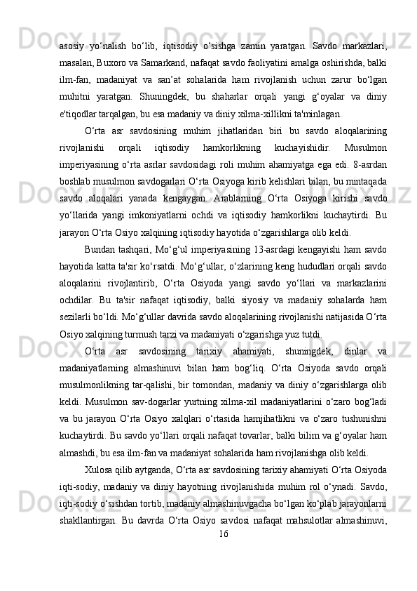 asosiy   yo‘nalish   bo‘lib,   iqtisodiy   o‘sishga   zamin   yaratgan.   Savdo   markazlari,
masalan, Buxoro va Samarkand, nafaqat savdo faoliyatini amalga oshirishda, balki
ilm-fan,   madaniyat   va   san’at   sohalarida   ham   rivojlanish   uchun   zarur   bo‘lgan
muhitni   yaratgan.   Shuningdek,   bu   shaharlar   orqali   yangi   g‘oyalar   va   diniy
e'tiqodlar tarqalgan, bu esa madaniy va diniy xilma-xillikni ta'minlagan.
O‘rta   asr   savdosining   muhim   jihatlaridan   biri   bu   savdo   aloqalarining
rivojlanishi   orqali   iqtisodiy   hamkorlikning   kuchayishidir.   Musulmon
imperiyasining   o‘rta   asrlar   savdosidagi   roli   muhim   ahamiyatga   ega   edi.   8-asrdan
boshlab musulmon savdogarlari O‘rta Osiyoga kirib kelishlari bilan, bu mintaqada
savdo   aloqalari   yanada   kengaygan.   Arablarning   O‘rta   Osiyoga   kirishi   savdo
yo‘llarida   yangi   imkoniyatlarni   ochdi   va   iqtisodiy   hamkorlikni   kuchaytirdi.   Bu
jarayon O‘rta Osiyo xalqining iqtisodiy hayotida o‘zgarishlarga olib keldi.
Bundan tashqari, Mo‘g‘ul  imperiyasining 13-asrdagi  kengayishi  ham savdo
hayotida katta ta'sir ko‘rsatdi. Mo‘g‘ullar, o‘zlarining keng hududlari orqali savdo
aloqalarini   rivojlantirib,   O‘rta   Osiyoda   yangi   savdo   yo‘llari   va   markazlarini
ochdilar.   Bu   ta'sir   nafaqat   iqtisodiy,   balki   siyosiy   va   madaniy   sohalarda   ham
sezilarli bo‘ldi. Mo‘g‘ullar davrida savdo aloqalarining rivojlanishi natijasida O‘rta
Osiyo xalqining turmush tarzi va madaniyati o‘zgarishga yuz tutdi.
O‘rta   asr   savdosining   tarixiy   ahamiyati,   shuningdek,   dinlar   va
madaniyatlarning   almashinuvi   bilan   ham   bog‘liq.   O‘rta   Osiyoda   savdo   orqali
musulmonlikning   tar-qalishi,   bir   tomondan,   madaniy   va   diniy   o‘zgarishlarga   olib
keldi.   Musulmon   sav-dogarlar   yurtning   xilma-xil   madaniyatlarini   o‘zaro   bog‘ladi
va   bu   jarayon   O‘rta   Osiyo   xalqlari   o‘rtasida   hamjihatlikni   va   o‘zaro   tushunishni
kuchaytirdi. Bu savdo yo‘llari orqali nafaqat tovarlar, balki bilim va g‘oyalar ham
almashdi, bu esa ilm-fan va madaniyat sohalarida ham rivojlanishga olib keldi.
Xulosa qilib aytganda, O‘rta asr savdosining tarixiy ahamiyati O‘rta Osiyoda
iqti-sodiy,   madaniy   va   diniy   hayotning   rivojlanishida   muhim   rol   o‘ynadi.   Savdo,
iqti-sodiy o‘sishdan tortib, madaniy almashinuvgacha bo‘lgan ko‘plab jarayonlarni
shakllantirgan.   Bu   davrda   O‘rta   Osiyo   savdosi   nafaqat   mahsulotlar   almashinuvi,
16 