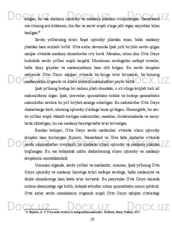 kelgan,   bu   esa   shaharni   iqtisodiy   va   madaniy   jihatdan   rivojlantirgan.   Samarkand
esa o'zining arx-itekturasi, ilm-fan va san'at orqali o'ziga jalb etgan sayyohlar bilan
tanilgan. 8
Savdo   yo'llarining   ta'siri   faqat   iqtisodiy   jihatdan   emas,   balki   madaniy
jihatdan ham sezilarli bo'ldi. O'rta asrlar davomida Ipak yo'li bo'ylab savdo qilgan
xalqlar o'rtasida madaniy almashuvlar  ro'y berdi. Masalan, islom  dini O'rta Osiyo
hududida   savdo   yo'llari   orqali   tarqaldi.   Musulmon   savdogarlar   nafaqat   tovarlar,
balki   diniy   g'oyalar   va   madaniyatlarni   ham   olib   kelgan.   Bu   savdo   aloqalari
natijasida   O'rta   Osiyo   xalqlari   o'rtasida   bir-biriga   ta'sir   ko'rsatish,   bir-birining
madaniyatini o'rganish va o'zaro boyitish imkoniyatlari paydo bo'ldi.
Ipak yo'lining boshqa bir muhim jihati shundaki, u o'z ichiga ko'plab turli xil
mahsulotlarni olgan. Ipak, ziravorlar, qimmatbaho toshlar  va boshqa  qimmatbaho
mahsulotlar savdosi bu yo'l bo'ylab amalga oshirilgan. Bu mahsulotlar O'rta Osiyo
shaharlariga kirib, ularning iqtisodiy o'sishiga hissa qo'shgan. Shuningdek, bu sav-
do yo'llari orqali etkazib berilgan mahsulotlar, masalan, ibodatxonalarda va saroy-
larda ishlatilgan, bu esa madaniy hayotga katta ta'sir ko'rsatgan.
Bundan   tashqari,   O'rta   Osiyo   savdo   markazlari   o'rtasida   o'zaro   iqtisodiy
aloqalar   ham   kuchaygan.   Buxoro,   Samarkand   va   Xiva   kabi   shaharlar   o'rtasida
savdo munosabatlari  rivojlanib, bu shaharlar  o'zaro iqtisodiy va madaniy jihatdan
bog'langan.   Bu   esa   kelajakda   ushbu   shaharlarning   o'zaro   iqtisodiy   va   madaniy
aloqalarini mustahkamladi.
Umuman olganda, savdo yo'llari va markazlar, xususan, Ipak yo'lining O'rta
Osiyo   iqtisodiy   va   madaniy   hayotiga   ta'siri   nafaqat   savdoga,   balki   madaniyat   va
dinlar   almashuviga   ham   katta   ta'sir   ko'rsatdi.   Bu   jarayonlar   O'rta   Osiyo   tarixida
muhim ahamiyatga ega bo'lib, kelajak avlodlar uchun qimmatbaho meros qoldirdi.
O'rta   asrlar   savdo   masalalarini   o'rganish   orqali   O'rta   Osiyo   xalqlari   o'rtasidagi
8
 8. Rajabov, A. T. O‘rta asrlar savdosi va uning muhim markazlari. Toshkent, Sharq Yulduzi, 2021
19 