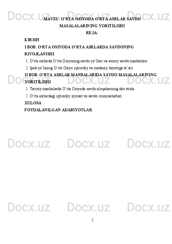 MAVZU: O’RTA OSIYODA O’RTA ASRLAR SAVDO
MASALALARINING YORITILISHI
REJA:
KIRISH
I BOB. O‘RTA OSIYODA O‘RTA ASRLARDA SAVDONING 
RIVOJLANISHI
 1. O‘rta asrlarda O‘rta Osiyoning savdo yo‘llari va asosiy savdo markazlari
 2. Ipak yo‘lining O‘rta Osiyo iqtisodiy va madaniy hayotiga ta’siri
II BOB. O‘RTA ASRLAR MANBALARIDA SAVDO MASALALARINING 
YORITILISHI
 1. Tarixiy manbalarda O‘rta Osiyoda savdo aloqalarining aks etishi
 2. O‘rta asrlardagi iqtisodiy siyosat va savdo munosabatlari
XULOSA
FOYDALANILGAN ADABIYOTLAR
2 
