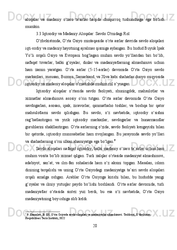 aloqalar   va   madaniy   o'zaro   ta'sirlar   haqida   chuqurroq   tushunchaga   ega   bo'lish
mumkin.
3.3 Iqtisodiy va Madaniy Aloqalar: Savdo O'rnidagi Rol
O‘zbekistonda, O‘rta Osiyo mintaqasida o‘rta asrlar davrida savdo aloqalari
iqti-sodiy va madaniy hayotning ajralmas qismiga aylangan. Bu hudud Buyuk Ipak
Yo‘li   orqali   Osiyo   va   Evropani   bog‘lagan   muhim   savdo   yo‘llaridan   biri   bo‘lib,
nafaqat   tovarlar,   balki   g‘oyalar,   dinlar   va   madaniyatlarning   almashinuvi   uchun
ham   zamin   yaratgan.   O‘rta   asrlar   (5-15-asrlar)   davomida   O‘rta   Osiyo   savdo
markazlari, xususan, Buxoro, Samarkand, va Xiva kabi shaharlar dunyo miqyosida
iqtisodiy va madaniy aloqalar o‘rnatishda muhim rol o‘ynagan.
Iqtisodiy   aloqalar   o‘rtasida   savdo   faoliyati,   shuningdek,   mahsulotlar   va
xizmatlar   almashinuvi   asosiy   o‘rin   tutgan.   O‘rta   asrlar   davomida   O‘rta   Osiyo
savdogarlari,   asosan,   ipak,   ziravorlar,   qimmatbaho   toshlar,   va   boshqa   bir   qator
mahsulotlarni   savdo   qilishgan.   Bu   savdo,   o‘z   navbatida,   iqtisodiy   o‘sishni
rag‘batlantirgan   va   yirik   iqtisodiy   markazlar,   savdogarlar   va   hunarmandlar
guruhlarini shakllantirgan. O‘rta asrlarning o‘zida, savdo faoliyati kengayishi bilan
bir   qatorda,   iqtisodiy   munosabatlar   ham   rivojlangan.  Bu   jarayonda   savdo   yo‘llari
va shaharlarning o‘rni ulkan ahamiyatga ega bo‘lgan. 9
Savdo aloqalari nafaqat iqtisodiy, balki madaniy o‘zaro ta’sirlar uchun ham
muhim vosita bo‘lib xizmat qilgan. Turli xalqlar o‘rtasida madaniyat almashinuvi,
adabiyot,   san’at,   va   ilm-fan   sohalarida   ham   o‘z   aksini   topgan.   Masalan,   islom
dinining   tarqalishi   va   uning   O‘rta   Osiyodagi   madaniyatga   ta’siri   savdo   aloqalari
orqali   amalga   oshgan.   Arablar   O‘rta   Osiyoga   kirishi   bilan,   bu   hududda   yangi
g‘oyalar   va   ilmiy   yutuqlar   paydo   bo‘lishi   boshlandi.   O‘rta   asrlar   davomida,   turli
madaniyatlar   o‘rtasida   sintez   yuz   berdi,   bu   esa   o‘z   navbatida,   O‘rta   Osiyo
madaniyatining boy-ishiga olib keldi.
9
 9. Kamolov, B. SH. O‘rta Osiyoda savdo aloqalari va madaniyatlar almashinuvi. Toshkent, O‘zbekiston 
Respublikasi Tarix Instituti, 2022
20 