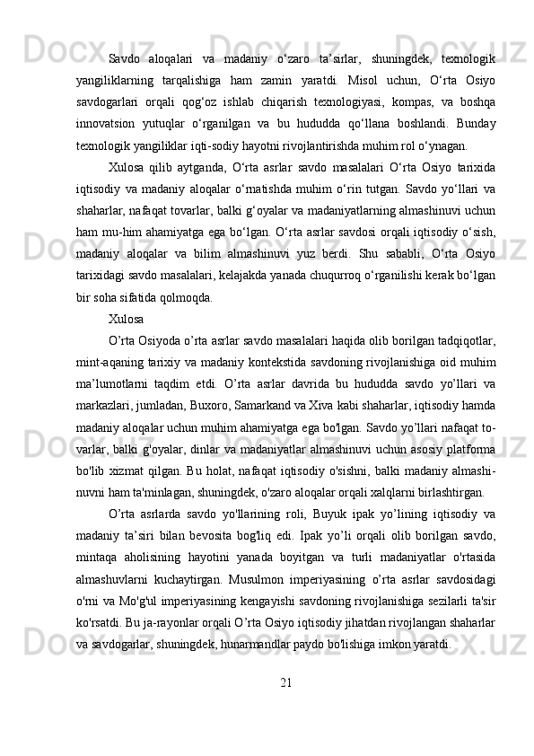 Savdo   aloqalari   va   madaniy   o‘zaro   ta’sirlar,   shuningdek,   texnologik
yangiliklarning   tarqalishiga   ham   zamin   yaratdi.   Misol   uchun,   O‘rta   Osiyo
savdogarlari   orqali   qog‘oz   ishlab   chiqarish   texnologiyasi,   kompas,   va   boshqa
innovatsion   yutuqlar   o‘rganilgan   va   bu   hududda   qo‘llana   boshlandi.   Bunday
texnologik yangiliklar iqti-sodiy hayotni rivojlantirishda muhim rol o‘ynagan.
Xulosa   qilib   aytganda,   O‘rta   asrlar   savdo   masalalari   O‘rta   Osiyo   tarixida
iqtisodiy   va   madaniy   aloqalar   o‘rnatishda   muhim   o‘rin   tutgan.   Savdo   yo‘llari   va
shaharlar, nafaqat tovarlar, balki g‘oyalar va madaniyatlarning almashinuvi uchun
ham mu-him ahamiyatga ega bo‘lgan. O‘rta asrlar savdosi  orqali iqtisodiy o‘sish,
madaniy   aloqalar   va   bilim   almashinuvi   yuz   berdi.   Shu   sababli,   O‘rta   Osiyo
tarixidagi savdo masalalari, kelajakda yanada chuqurroq o‘rganilishi kerak bo‘lgan
bir soha sifatida qolmoqda. 
Xulosa
O’rta Osiyoda o’rta asrlar savdo masalalari haqida olib borilgan tadqiqotlar,
mint-aqaning tarixiy va madaniy kontekstida savdoning rivojlanishiga oid muhim
ma’lumotlarni   taqdim   etdi.   O’rta   asrlar   davrida   bu   hududda   savdo   yo’llari   va
markazlari, jumladan, Buxoro, Samarkand va Xiva kabi shaharlar, iqtisodiy hamda
madaniy aloqalar uchun muhim ahamiyatga ega bo'lgan. Savdo yo’llari nafaqat to-
varlar,  balki  g'oyalar,  dinlar   va  madaniyatlar   almashinuvi   uchun  asosiy  platforma
bo'lib   xizmat   qilgan.   Bu   holat,   nafaqat   iqtisodiy   o'sishni,   balki   madaniy   almashi-
nuvni ham ta'minlagan, shuningdek, o'zaro aloqalar orqali xalqlarni birlashtirgan.
O’rta   asrlarda   savdo   yo'llarining   roli,   Buyuk   ipak   yo’lining   iqtisodiy   va
madaniy   ta’siri   bilan   bevosita   bog'liq   edi.   Ipak   yo’li   orqali   olib   borilgan   savdo,
mintaqa   aholisining   hayotini   yanada   boyitgan   va   turli   madaniyatlar   o'rtasida
almashuvlarni   kuchaytirgan.   Musulmon   imperiyasining   o’rta   asrlar   savdosidagi
o'rni va Mo'g'ul imperiyasining kengayishi savdoning rivojlanishiga sezilarli ta'sir
ko'rsatdi. Bu ja-rayonlar orqali O’rta Osiyo iqtisodiy jihatdan rivojlangan shaharlar
va savdogarlar, shuningdek, hunarmandlar paydo bo'lishiga imkon yaratdi.
21 