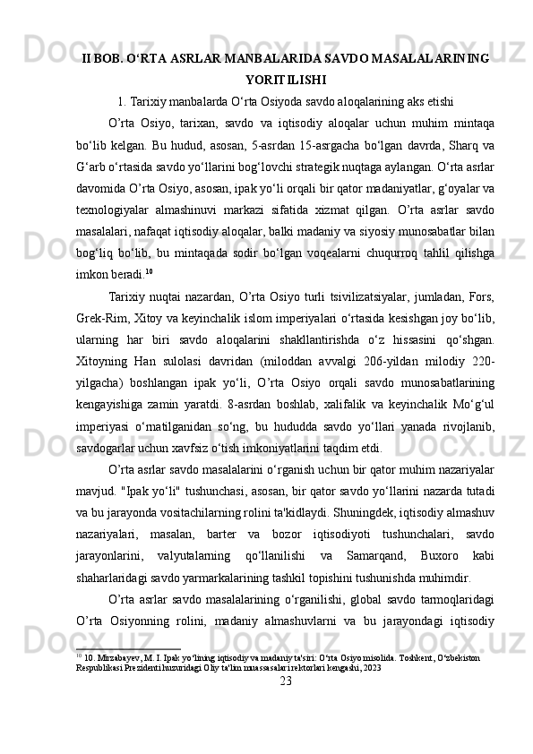 II BOB. O‘RTA ASRLAR MANBALARIDA SAVDO MASALALARINING
YORITILISHI
1. Tarixiy manbalarda O‘rta Osiyoda savdo aloqalarining aks etishi
O’rta   Osiyo,   tarixan,   savdo   va   iqtisodiy   aloqalar   uchun   muhim   mintaqa
bo‘lib   kelgan.   Bu   hudud,   asosan,   5-asrdan   15-asrgacha   bo‘lgan   davrda,   Sharq   va
G‘arb o‘rtasida savdo yo‘llarini bog‘lovchi strategik nuqtaga aylangan. O‘rta asrlar
davomida O’rta Osiyo, asosan, ipak yo‘li orqali bir qator madaniyatlar, g‘oyalar va
texnologiyalar   almashinuvi   markazi   sifatida   xizmat   qilgan.   O’rta   asrlar   savdo
masalalari, nafaqat iqtisodiy aloqalar, balki madaniy va siyosiy munosabatlar bilan
bog‘liq   bo‘lib,   bu   mintaqada   sodir   bo‘lgan   voqealarni   chuqurroq   tahlil   qilishga
imkon beradi. 10
Tarixiy   nuqtai   nazardan,   O’rta   Osiyo   turli   tsivilizatsiyalar,   jumladan,   Fors,
Grek-Rim, Xitoy va keyinchalik islom imperiyalari o‘rtasida kesishgan joy bo‘lib,
ularning   har   biri   savdo   aloqalarini   shakllantirishda   o‘z   hissasini   qo‘shgan.
Xitoyning   Han   sulolasi   davridan   (miloddan   avvalgi   206-yildan   milodiy   220-
yilgacha)   boshlangan   ipak   yo‘li,   O’rta   Osiyo   orqali   savdo   munosabatlarining
kengayishiga   zamin   yaratdi.   8-asrdan   boshlab,   xalifalik   va   keyinchalik   Mo‘g‘ul
imperiyasi   o‘rnatilganidan   so‘ng,   bu   hududda   savdo   yo‘llari   yanada   rivojlanib,
savdogarlar uchun xavfsiz o‘tish imkoniyatlarini taqdim etdi.
O’rta asrlar savdo masalalarini o‘rganish uchun bir qator muhim nazariyalar
mavjud. "Ipak yo‘li" tushunchasi, asosan, bir qator savdo yo‘llarini nazarda tutadi
va bu jarayonda vositachilarning rolini ta'kidlaydi. Shuningdek, iqtisodiy almashuv
nazariyalari,   masalan,   barter   va   bozor   iqtisodiyoti   tushunchalari,   savdo
jarayonlarini,   valyutalarning   qo‘llanilishi   va   Samarqand,   Buxoro   kabi
shaharlaridagi savdo yarmarkalarining tashkil topishini tushunishda muhimdir.
O’rta   asrlar   savdo   masalalarining   o‘rganilishi,   global   savdo   tarmoqlaridagi
O’rta   Osiyonning   rolini,   madaniy   almashuvlarni   va   bu   jarayondagi   iqtisodiy
10
 10. Mirzabayev, M. I. Ipak yo‘lining iqtisodiy va madaniy ta'siri: O‘rta Osiyo misolida. Toshkent, O‘zbekiston 
Respublikasi Prezidenti huzuridagi Oliy ta'lim muassasalari rektorlari kengashi, 2023
23 