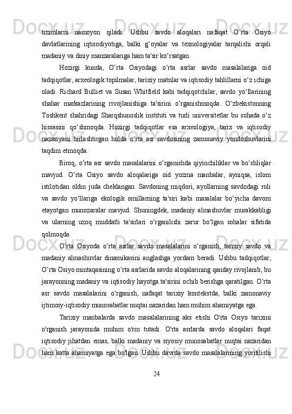 tizimlarni   namoyon   qiladi.   Ushbu   savdo   aloqalari   nafaqat   O’rta   Osiyo
davlatlarining   iqtisodiyotiga,   balki   g‘oyalar   va   texnologiyalar   tarqalishi   orqali
madaniy va diniy manzaralariga ham ta'sir ko‘rsatgan.  
Hozirgi   kunda,   O’rta   Osiyodagi   o’rta   asrlar   savdo   masalalariga   oid
tadqiqotlar, arxeologik topilmalar, tarixiy matnlar va iqtisodiy tahlillarni o‘z ichiga
oladi.   Richard   Bulliet   va   Susan   Whitfield   kabi   tadqiqotchilar,   savdo   yo‘llarining
shahar   markazlarining   rivojlanishiga   ta'sirini   o‘rganishmoqda.   O‘zbekistonning
Toshkent   shahridagi   Sharqshunoslik   instituti   va   turli   universitetlar   bu   sohada   o‘z
hissasini   qo‘shmoqda.   Hozirgi   tadqiqotlar   esa   arxeologiya,   tarix   va   iqtisodiy
nazariyani   birlashtirgan   holda   o‘rta   asr   savdosining   zamonaviy   yondoshuvlarini
taqdim etmoqda.
Biroq, o’rta asr savdo masalalarini o‘rganishda qiyinchiliklar va bo‘shliqlar
mavjud.   O’rta   Osiyo   savdo   aloqalariga   oid   yozma   manbalar,   ayniqsa,   islom
istilotidan   oldin   juda   cheklangan.   Savdoning   miqdori,   ayollarning   savdodagi   roli
va   savdo   yo‘llariga   ekologik   omillarning   ta'siri   kabi   masalalar   bo‘yicha   davom
etayotgan   munozaralar   mavjud.   Shuningdek,   madaniy   almashuvlar   murakkabligi
va   ularning   uzoq   muddatli   ta'sirlari   o‘rganilishi   zarur   bo‘lgan   sohalar   sifatida
qolmoqda.
O’rta   Osiyoda   o’rta   asrlar   savdo   masalalarini   o‘rganish,   tarixiy   savdo   va
madaniy   almashuvlar   dinamikasini   anglashga   yordam   beradi.   Ushbu   tadqiqotlar,
O’rta Osiyo mintaqasining o’rta asrlarida savdo aloqalarining qanday rivojlanib, bu
jarayonning madaniy va iqtisodiy hayotga ta'sirini ochib berishga qaratilgan. O’rta
asr   savdo   masalalarini   o‘rganish,   nafaqat   tarixiy   kontekstda,   balki   zamonaviy
ijtimoiy-iqtisodiy munosabatlar nuqtai nazaridan ham muhim ahamiyatga ega.
Tarixiy   manbalarda   savdo   masalalarining   aks   etishi   O'rta   Osiyo   tarixini
o'rganish   jarayonida   muhim   o'rin   tutadi.   O'rta   asrlarda   savdo   aloqalari   faqat
iqtisodiy   jihatdan   emas,   balki   madaniy   va   siyosiy   munosabatlar   nuqtai   nazaridan
ham  katta ahamiyatga ega  bo'lgan. Ushbu  davrda  savdo masalalarining  yoritilishi
24 