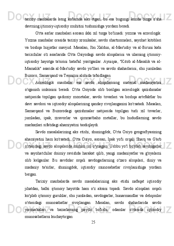 tarixiy   manbalarda   keng   ko'lamda   aks   etgan,   bu   esa   bugungi   kunda   bizga   o'sha
davrning ijtimoiy-iqtisodiy muhitini tushunishga yordam beradi.
O'rta asrlar  manbalari asosan  ikki xil  turga bo'linadi: yozma va arxeologik.
Yozma manbalar orasida tarixiy xronikalar, savdo shartnomalari, sayohat kitoblari
va   boshqa   hujjatlar   mavjud.   Masalan,   Ibn   Xaldun,   al-Mas'udiy   va   al-Biruni   kabi
tarixchilar   o'z   asarlarida   O'rta   Osiyodagi   savdo   aloqalarini   va   ularning   ijtimoiy-
iqtisodiy   hayotga   ta'sirini   batafsil   yoritganlar.   Ayniqsa,   "Kitob   al-Masalik   va   al-
Mamalik"   asarida   al-Mas'udiy   savdo   yo'llari   va   savdo   shaharlarini,   shu   jumladan
Buxoro, Samarqand va Termizni alohida ta'kidlagan.
Arxeologik   manbalar   esa   savdo   aloqalarining   material   madaniyatini
o'rganish   imkonini   beradi.   O'rta   Osiyoda   olib   borilgan   arxeologik   qazishmalar
natijasida   topilgan   qadimiy   monetalar,   savdo   tovarlari   va   boshqa   artefaktlar   bu
davr savdosi  va iqtisodiy aloqalarining qanday rivojlanganini ko'rsatadi. Masalan,
Samarqand   va   Buxorodagi   qazishmalar   natijasida   topilgan   turli   xil   tovarlar,
jumladan,   ipak,   ziravorlar   va   qimmatbaho   metallar,   bu   hududlarning   savdo
markazlari sifatidagi ahamiyatini tasdiqlaydi.
Savdo   masalalarining   aks   etishi,   shuningdek,   O'rta   Osiyo   geografiyasining
ahamiyatini   ham   ko'rsatadi.   O'rta   Osiyo,   asosan,   Ipak   yo'li   orqali   Sharq   va   G'arb
o'rtasidagi  savdo aloqalarida muhim rol  o'ynagan. Ushbu yo'l  bo'ylab savdogarlar
va   sayohatchilar   doimiy   ravishda   harakat   qilib,   yangi   madaniyatlar   va   g'oyalarni
olib   kelganlar.   Bu   savdolar   orqali   savdogarlarning   o'zaro   aloqalari,   diniy   va
madaniy   ta'sirlar,   shuningdek,   iqtisodiy   munosabatlar   rivojlanishiga   yordam
bergan.
Tarixiy   manbalarda   savdo   masalalarining   aks   etishi   nafaqat   iqtisodiy
jihatdan,   balki   ijtimoiy   hayotda   ham   o'z   aksini   topadi.   Savdo   aloqalari   orqali
ko'plab   ijtimoiy   guruhlar,   shu   jumladan,   savdogarlar,   hunarmandlar   va   dehqonlar
o'rtasidagi   munosabatlar   rivojlangan.   Masalan,   savdo   shaharlarida   savdo
yarmarkalari   va   bazarlarning   paydo   bo'lishi,   odamlar   o'rtasida   iqtisodiy
munosabatlarni kuchaytirgan
25 