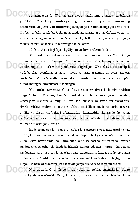 Umuman   olganda,   O'rta   asrlarda   savdo   masalalarining   tarixiy   manbalarda
yoritilishi   O'rta   Osiyo   madaniyatining   rivojlanishi,   iqtisodiy   tizimlarining
shakllanishi va ijtimoiy tuzilmalarning evolyutsiyasini tushunishga yordam beradi.
Ushbu manbalar orqali biz O'rta asrlar savdo aloqalarining murakkabligi va xilma-
xilligini, shuningdek, ularning nafaqat iqtisodiy, balki madaniy va siyosiy hayotga
ta'sirini batafsil o'rganish imkoniyatiga ega bo'lamiz.
1.2 O‘rta Asrlardagi Iqtisodiy Siyosat va Savdo Munosabatlari
O‘rta   asrlardagi   iqtisodiy   siyosat   va   savdo   munosabatlari   O‘rta   Osiyo
tarixida muhim ahamiyatga ega bo‘lib, bu davrda savdo aloqalari, iqtisodiy siyosat
va   ularning   o‘zaro   ta’siri   keng   ko‘lamda   o‘rganilgan.   O‘rta   Osiyo,   asosan,   ipak
yo‘li bo‘ylab joylashganligi sababli, savdo yo‘llarining markazida joylashgan edi.
Bu   hudud   turli   madaniyatlar   va   millatlar   o‘rtasida   iqtisodiy   va   madaniy   aloqalar
o‘rnatishning muhim nuqtasi hisoblangan.
O‘rta   asrlar   davomida   O‘rta   Osiyo   iqtisodiy   siyosati   doimiy   ravishda
o‘zgarib   turdi.   Xususan,   8-asrdan   boshlab   musulmon   imperiyalari,   masalan,
Umaviy   va   Abbosiy   xalifaligi,   bu   hududda   iqtisodiy   va   savdo   munosabatlarini
rivojlantirishda   muhim   rol   o‘ynadi.   Ushbu   xalifaliklar   savdo   yo‘llarini   nazorat
qildilar   va   ularda   xavfsizlikni   ta’minladilar.   Shuningdek,   ular   savdo   faoliyatini
rag‘batlantirish va iqtisodiy rivojlanishni qo‘llab-quvvatlash uchun turli soliqlar va
to‘lov tizimlarini joriy etdilar.
Savdo   munosabatlari   esa,   o‘z   navbatida,   iqtisodiy   siyosatning   asosiy   omili
bo‘lib,   turli   xaridlar   va   sotuvlar,   import   va   eksport   faoliyatlarini   o‘z   ichiga   oldi.
O‘rta   Osiyo   bozorlarida   ipak,   ziravorlar,   oltin   va   boshqa   qimmatbaho   tovarlar
savdosi   amalga   oshirildi.   Savdoda   ishtirok   etuvchi   odamlar,   xususan,   karvonlar,
savdogarlar va o‘rta aloqadorlar o‘rtasidagi  munosabatlar  ham iqtisodiy siyosatga
jiddiy   ta’sir   ko‘rsatdi.   Karvonlar   ko‘pincha   xavfsizlik   va   tashish   qulayligi   uchun
birgalikda harakat qilishardi, bu esa savdo jarayonini yanada samarali qilardi.
O‘rta   asrlarda   O‘rta   Osiyo   savdo   yo‘llarida   ko‘plab   mamlakatlar   o‘zaro
iqtisodiy aloqalar o‘rnatdi. Xitoy, Hindiston, Fors va Yevropa mamlakatlari O‘rta
26 