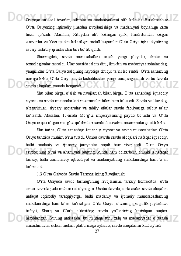Osiyoga   turli   xil   tovarlar,   bilimlar   va   madaniyatlarni   olib   keldilar.   Bu   almashuv
O‘rta   Osiyoning   iqtisodiy   jihatdan   rivojlanishiga   va   madaniyati   boyishiga   katta
hissa   qo‘shdi.   Masalan,   Xitoydan   olib   kelingan   ipak,   Hindistondan   kelgan
ziravorlar va Yevropadan keltirilgan metall buyumlar O‘rta Osiyo iqtisodiyotining
asosiy tarkibiy qismlaridan biri bo‘lib qoldi.
Shuningdek,   savdo   munosabatlari   orqali   yangi   g‘oyalar,   dinlar   va
texnologiyalar tarqaldi. Ular orasida islom dini, ilm-fan va madaniyat sohalaridagi
yangiliklar O‘rta Osiyo xalqining hayotiga chuqur ta’sir ko‘rsatdi. O‘rta asrlarning
oxiriga kelib, O‘rta Osiyo savdo tashabbuslari yangi bosqichga o‘tdi va bu davrda
savdo aloqalari yanada kengaydi.
Shu bilan  birga,  o‘sish   va rivojlanish  bilan birga,  O‘rta asrlardagi   iqtisodiy
siyosat va savdo munosabatlari muammolar bilan ham to‘la edi. Savdo yo‘llaridagi
o‘zgarishlar,   siyosiy   mojarolar   va   tabiiy   ofatlar   savdo   faoliyatiga   salbiy   ta’sir
ko‘rsatdi.   Masalan,   13-asrda   Mo‘g‘ul   imperiyasining   paydo   bo‘lishi   va   O‘rta
Osiyo orqali o‘tgan mo‘g‘ul qo‘shinlari savdo faoliyatini muammolarga olib keldi.
Shu   tariqa,   O‘rta   asrlardagi   iqtisodiy   siyosat   va   savdo   munosabatlari   O‘rta
Osiyo tarixida muhim o‘rin tutadi. Ushbu davrda savdo aloqalari nafaqat iqtisodiy,
balki   madaniy   va   ijtimoiy   jarayonlar   orqali   ham   rivojlandi.   O‘rta   Osiyo
savdosining   o‘rni   va   ahamiyati   bugungi   kunda   ham   dolzarbdir,   chunki   u   nafaqat
tarixiy,   balki   zamonaviy   iqtisodiyot   va   madaniyatning   shakllanishiga   ham   ta’sir
ko‘rsatadi.
1.3 O‘rta Osiyoda Savdo Tarmog‘ining Rivojlanishi
O‘rta   Osiyoda   savdo   tarmog‘ining   rivojlanishi,   tarixiy   kontekstda,   o‘rta
asrlar davrida juda muhim rol o‘ynagan. Ushbu davrda, o‘rta asrlar savdo aloqalari
nafaqat   iqtisodiy   taraqqiyotga,   balki   madaniy   va   ijtimoiy   munosabatlarning
shakllanishiga   ham   ta’sir   ko‘rsatgan.   O‘rta   Osiyo,   o‘zining   geografik   joylashuvi
tufayli,   Sharq   va   G‘arb   o‘rtasidagi   savdo   yo‘llarining   kesishgan   nuqtasi
hisoblangan.   Buning   natijasida,   bu   mintaqa   turli   xalq   va   madaniyatlar   o‘rtasida
almashinuvlar uchun muhim platformaga aylanib, savdo aloqalarini kuchaytirdi.
27 