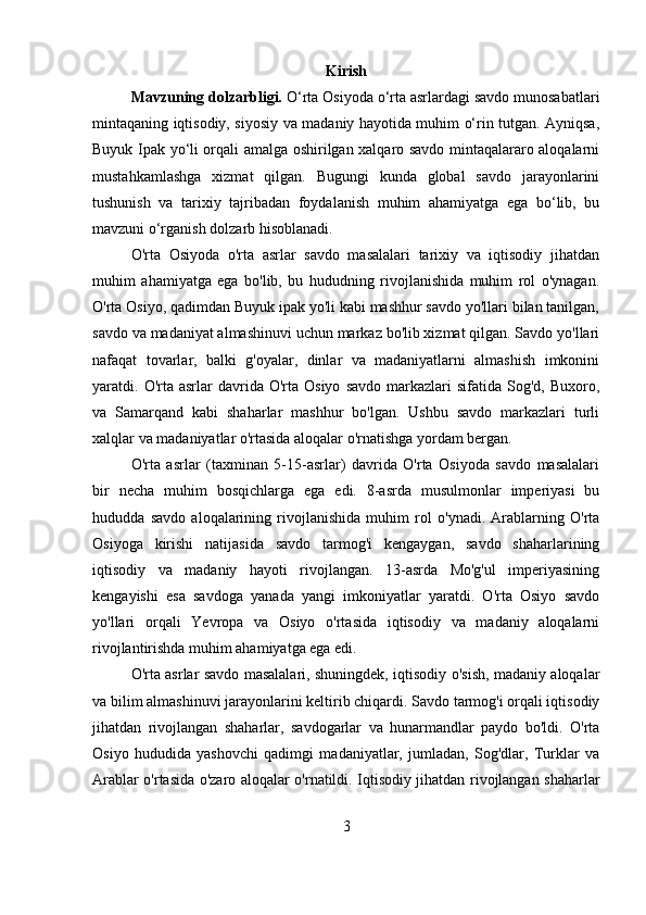 Kirish
Mavzuning dolzarbligi.  O‘rta Osiyoda o‘rta asrlardagi savdo munosabatlari
mintaqaning iqtisodiy, siyosiy va madaniy hayotida muhim o‘rin tutgan. Ayniqsa,
Buyuk Ipak yo‘li orqali amalga oshirilgan xalqaro savdo mintaqalararo aloqalarni
mustahkamlashga   xizmat   qilgan.   Bugungi   kunda   global   savdo   jarayonlarini
tushunish   va   tarixiy   tajribadan   foydalanish   muhim   ahamiyatga   ega   bo‘lib,   bu
mavzuni o‘rganish dolzarb hisoblanadi.
O'rta   Osiyoda   o'rta   asrlar   savdo   masalalari   tarixiy   va   iqtisodiy   jihatdan
muhim   ahamiyatga   ega   bo'lib,   bu   hududning   rivojlanishida   muhim   rol   o'ynagan.
O'rta Osiyo, qadimdan Buyuk ipak yo'li kabi mashhur savdo yo'llari bilan tanilgan,
savdo va madaniyat almashinuvi uchun markaz bo'lib xizmat qilgan. Savdo yo'llari
nafaqat   tovarlar,   balki   g'oyalar,   dinlar   va   madaniyatlarni   almashish   imkonini
yaratdi.  O'rta   asrlar  davrida  O'rta  Osiyo   savdo  markazlari  sifatida  Sog'd,  Buxoro,
va   Samarqand   kabi   shaharlar   mashhur   bo'lgan.   Ushbu   savdo   markazlari   turli
xalqlar va madaniyatlar o'rtasida aloqalar o'rnatishga yordam bergan.
O'rta   asrlar   (taxminan   5-15-asrlar)   davrida   O'rta   Osiyoda   savdo   masalalari
bir   necha   muhim   bosqichlarga   ega   edi.   8-asrda   musulmonlar   imperiyasi   bu
hududda   savdo   aloqalarining   rivojlanishida   muhim   rol   o'ynadi.   Arablarning   O'rta
Osiyoga   kirishi   natijasida   savdo   tarmog'i   kengaygan,   savdo   shaharlarining
iqtisodiy   va   madaniy   hayoti   rivojlangan.   13-asrda   Mo'g'ul   imperiyasining
kengayishi   esa   savdoga   yanada   yangi   imkoniyatlar   yaratdi.   O'rta   Osiyo   savdo
yo'llari   orqali   Yevropa   va   Osiyo   o'rtasida   iqtisodiy   va   madaniy   aloqalarni
rivojlantirishda muhim ahamiyatga ega edi.
O'rta asrlar savdo masalalari, shuningdek, iqtisodiy o'sish, madaniy aloqalar
va bilim almashinuvi jarayonlarini keltirib chiqardi. Savdo tarmog'i orqali iqtisodiy
jihatdan   rivojlangan   shaharlar,   savdogarlar   va   hunarmandlar   paydo   bo'ldi.   O'rta
Osiyo   hududida   yashovchi   qadimgi   madaniyatlar,   jumladan,   Sog'dlar,   Turklar   va
Arablar o'rtasida o'zaro aloqalar o'rnatildi. Iqtisodiy jihatdan rivojlangan shaharlar
3 