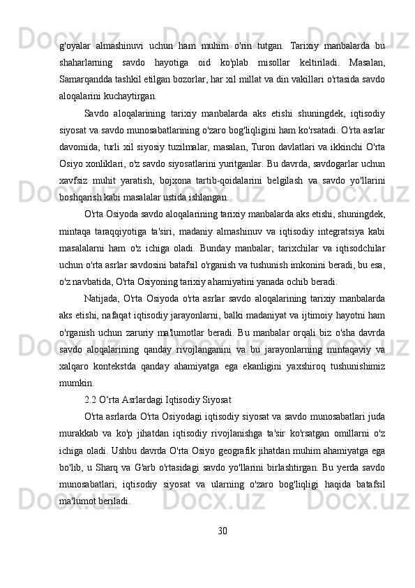 g'oyalar   almashinuvi   uchun   ham   muhim   o'rin   tutgan.   Tarixiy   manbalarda   bu
shaharlarning   savdo   hayotiga   oid   ko'plab   misollar   keltiriladi.   Masalan,
Samarqandda tashkil etilgan bozorlar, har xil millat va din vakillari o'rtasida savdo
aloqalarini kuchaytirgan.
Savdo   aloqalarining   tarixiy   manbalarda   aks   etishi   shuningdek,   iqtisodiy
siyosat va savdo munosabatlarining o'zaro bog'liqligini ham ko'rsatadi. O'rta asrlar
davomida, turli  xil  siyosiy tuzilmalar, masalan, Turon davlatlari  va ikkinchi  O'rta
Osiyo xonliklari, o'z savdo siyosatlarini yuritganlar. Bu davrda, savdogarlar uchun
xavfsiz   muhit   yaratish,   bojxona   tartib-qoidalarini   belgilash   va   savdo   yo'llarini
boshqarish kabi masalalar ustida ishlangan.  
O'rta Osiyoda savdo aloqalarining tarixiy manbalarda aks etishi, shuningdek,
mintaqa   taraqqiyotiga   ta'siri,   madaniy   almashinuv   va   iqtisodiy   integratsiya   kabi
masalalarni   ham   o'z   ichiga   oladi.   Bunday   manbalar,   tarixchilar   va   iqtisodchilar
uchun o'rta asrlar savdosini batafsil o'rganish va tushunish imkonini beradi, bu esa,
o'z navbatida, O'rta Osiyoning tarixiy ahamiyatini yanada ochib beradi. 
Natijada,   O'rta   Osiyoda   o'rta   asrlar   savdo   aloqalarining   tarixiy   manbalarda
aks etishi, nafaqat iqtisodiy jarayonlarni, balki madaniyat va ijtimoiy hayotni ham
o'rganish   uchun   zaruriy   ma'lumotlar   beradi.   Bu   manbalar   orqali   biz   o'sha   davrda
savdo   aloqalarining   qanday   rivojlanganini   va   bu   jarayonlarning   mintaqaviy   va
xalqaro   kontekstda   qanday   ahamiyatga   ega   ekanligini   yaxshiroq   tushunishimiz
mumkin.
2.2 O‘rta Asrlardagi Iqtisodiy Siyosat
O'rta asrlarda O'rta Osiyodagi iqtisodiy siyosat va savdo munosabatlari juda
murakkab   va   ko'p   jihatdan   iqtisodiy   rivojlanishga   ta'sir   ko'rsatgan   omillarni   o'z
ichiga oladi. Ushbu davrda O'rta Osiyo geografik jihatdan muhim ahamiyatga ega
bo'lib, u  Sharq  va  G'arb o'rtasidagi  savdo  yo'llarini  birlashtirgan.  Bu  yerda  savdo
munosabatlari,   iqtisodiy   siyosat   va   ularning   o'zaro   bog'liqligi   haqida   batafsil
ma'lumot beriladi.
30 