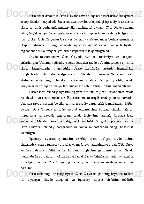 O'rta asrlar davomida O'rta Osiyoda savdo aloqalari o'sishi uchun bir qancha
asosiy jihatlar mavjud edi. Bular orasida, avvalo, viloyatdagi iqtisodiy resurslar va
ularni   samarali   boshqarish   imkoniyatlari   muhim   rol   o'ynadi.   O'rta   Osiyo   o'zining
tabiiy boyliklari, jumladan, ipak, ziravorlar va boshqalar bilan mashhur bo'lgan. Bu
mahsulotlar   O'rta   Osiyodan   O'rta   yer   dengizi   va   Yevropaning   boshqa   qismlariga
eksport   qilinardi.   Buning   natijasida,   iqtisodiy   siyosat   asosan   savdo   faoliyatini
rag'batlantirish va muqobil yo'llarni rivojlantirishga qaratilgan edi.
Savdo   munosabatlari   O'rta   Osiyoda   turli   xil   madaniyat   va   xalqlarni
birlashtirgan. Umumiy iqtisodiy siyosat doirasida savdo yo'llarini himoya qilish va
ularni   kengaytirish,   shuningdek,   o'zaro   manfaatlar   asosida   hamkorlikni
rivojlantirish   muhim   ahamiyatga   ega   edi.   Masalan,   Buxoro   va   Samarkand   kabi
shaharlar   o'zlarining   iqtisodiy   markazlari   sifatida   faoliyat   yuritib,   savdo
jarayonlarini boshqarish va qo'llab-quvvatlash uchun zarur infratuzilma yaratishdi.
O'rta asrlar  iqtisodiy siyosatining  yana bir  muhim  jihati, davlatlararo savdo
kelishuvlari   va  shartnomalar   edi.  Bu  shartnomalar  orqali   savdogarlar  va  davlatlar
o'rtasida  savdo  shartlari  belgilangan  va  iqtisodiy  barqarorlik  ta'minlangan.  E'tibor
berilsa,   O'rta   Osiyoda   iqtisodiy   siyosat   o'zgaruvchan   bo'lgan,   chunki   turli   xil
imperiyalar   va   davlatlarning   ta'siri   savdo   faoliyatiga   sezilarli   darajada   ta'sir
ko'rsatgan.   Masalan,   Arab   xalifaligi   va   keyinchalik   Mo'g'ul   imperiyasi   davrida
O'rta   Osiyoda   iqtisodiy   barqarorlik   va   savdo   munosabatlari   yangi   bosqichga
ko'tarilgan.
Iqtisodiy   siyosatning   muhim   tarkibiy   qismi   bo'lgan   savdo   tizimi,
shuningdek, o'zaro iqtisodiy aloqalar va madaniyat almashinuvi orqali O'rta Osiyo
xalqlari   o'rtasida   do'stlik   va   hamkorlikni   rivojlantirishga   xizmat   qilgan.   Savdo
munosabatlari orqali turli xil madaniyatlar, dinlar va bilimlar almashinuvi amalga
oshirilgan,   bu   esa   O'rta   Osiyoning   madaniy   va   ilmiy   rivojlanishiga   katta   hissa
qo'shgan.
O'rta   asrlardagi   iqtisodiy   siyosat   O'rta   Osiyo   xalqlarining   hayotida   muhim
rol   o'ynagan.   Savdo   aloqalari   va   iqtisodiy   siyosat   bir-birini   to'ldirib,
31 