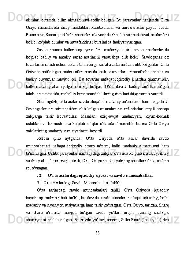 olimlari   o'rtasida   bilim   almashinuvi   sodir   bo'lgan.   Bu   jarayonlar   natijasida   O'rta
Osiyo   shaharlarida   ilmiy   maktablar,   kutubxonalar   va   universitetlar   paydo   bo'ldi.
Buxoro va Samarqand kabi shaharlar o'z vaqtida ilm-fan va madaniyat markazlari
bo'lib, ko'plab olimlar va mutafakkirlar buralarida faoliyat yuritgan.
Savdo   munosabatlarining   yana   bir   madaniy   ta'siri   savdo   markazlarida
ko'plab   badiiy   va   amaliy   san'at   asarlarini   yaratishga   olib   keldi.   Savdogarlar   o'z
tovarlarini sotish uchun o'zlari bilan birga san'at asarlarini ham olib kelganlar. O'rta
Osiyoda   sotiladigan   mahsulotlar   orasida   ipak,   ziravorlar,   qimmatbaho   toshlar   va
badiiy   buyumlar   mavjud   edi.   Bu   tovarlar   nafaqat   iqtisodiy   jihatdan   qimmatlidir,
balki  madaniy  ahamiyatga  ham  ega  bo'lgan.  O'sha   davrda  badiiy  san'atka  bo'lgan
talab, o'z navbatida, mahalliy hunarmandchilikning rivojlanishiga zamin yaratdi.
Shuningdek, o'rta asrlar savdo aloqalari madaniy an'analarni ham o'zgartirdi.
Savdogarlar   o'z   mintaqasidan   olib   kelgan   an'analari   va   urf-odatlari   orqali   boshqa
xalqlarga   ta'sir   ko'rsatdilar.   Masalan,   oziq-ovqat   madaniyati,   kiyim-kechak
uslublari va turmush tarzi  ko'plab xalqlar  o'rtasida  almashildi, bu esa O'rta Osiyo
xalqlarining madaniy xususiyatlarini boyitdi.
Xulosa   qilib   aytganda,   O'rta   Osiyoda   o'rta   asrlar   davrida   savdo
munosabatlari   nafaqat   iqtisodiy   o'zaro   ta'sirni,   balki   madaniy   almashuvni   ham
ta'minlagan. Ushbu jarayonlar mintaqadagi xalqlar o'rtasida ko'plab madaniy, ilmiy
va diniy aloqalarni rivojlantirib, O'rta Osiyo madaniyatining shakllanishida muhim
rol o'ynagan.
. 2. O‘rta asrlardagi iqtisodiy siyosat va savdo munosabatlari
3.1 O'rta Asrlardagi Savdo Munosabatlari Tahlili
O'rta   asrlardagi   savdo   munosabatlari   tahlili   O'rta   Osiyoda   iqtisodiy
hayotning   muhim   jihati   bo'lib,   bu   davrda   savdo   aloqalari   nafaqat   iqtisodiy,   balki
madaniy va siyosiy xususiyatlarga ham ta'sir ko'rsatgan. O'rta Osiyo, tarixan, Sharq
va   G'arb   o'rtasida   mavjud   bo'lgan   savdo   yo'llari   orqali   o'zining   strategik
ahamiyatini   saqlab   qolgan.  Bu   savdo   yo'llari,   asosan,   Silks   Road   (Ipak   yo'li)   deb
33 