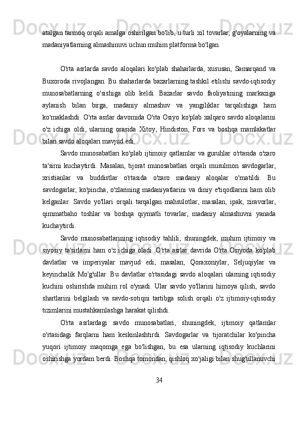 atalgan tarmoq orqali amalga oshirilgan bo'lib, u turli xil tovarlar, g'oyalarning va
madaniyatlarning almashinuvi uchun muhim platforma bo'lgan.
O'rta   asrlarda   savdo   aloqalari   ko'plab   shaharlarda,   xususan,   Samarqand   va
Buxoroda rivojlangan. Bu shaharlarda bazarlarning tashkil etilishi savdo-iqtisodiy
munosabatlarning   o'sishiga   olib   keldi.   Bazarlar   savdo   faoliyatining   markaziga
aylanish   bilan   birga,   madaniy   almashuv   va   yangiliklar   tarqalishiga   ham
ko'maklashdi. O'rta asrlar davomida O'rta Osiyo ko'plab xalqaro savdo aloqalarini
o'z   ichiga   oldi,   ularning   orasida   Xitoy,   Hindiston,   Fors   va   boshqa   mamlakatlar
bilan savdo aloqalari mavjud edi.
Savdo munosabatlari  ko'plab ijtimoiy qatlamlar va guruhlar  o'rtasida  o'zaro
ta'sirni   kuchaytirdi.   Masalan,   tijorat   munosabatlari   orqali   musulmon   savdogarlar,
xristianlar   va   buddistlar   o'rtasida   o'zaro   madaniy   aloqalar   o'rnatildi.   Bu
savdogarlar, ko'pincha, o'zlarining madaniyatlarini  va diniy e'tiqodlarini  ham  olib
kelganlar.   Savdo   yo'llari   orqali   tarqalgan   mahsulotlar,   masalan,   ipak,   ziravorlar,
qimmatbaho   toshlar   va   boshqa   qiymatli   tovarlar,   madaniy   almashuvni   yanada
kuchaytirdi.
Savdo   munosabatlarining   iqtisodiy   tahlili,   shuningdek,   muhim   ijtimoiy   va
siyosiy   ta'sirlarni   ham   o'z  ichiga  oladi.  O'rta  asrlar  davrida  O'rta  Osiyoda   ko'plab
davlatlar   va   imperiyalar   mavjud   edi,   masalan,   Qoraxoniylar,   Seljuqiylar   va
keyinchalik   Mo'g'ullar.   Bu   davlatlar   o'rtasidagi   savdo   aloqalari   ularning   iqtisodiy
kuchini   oshirishda   muhim   rol   o'ynadi.   Ular   savdo   yo'llarini   himoya   qilish,   savdo
shartlarini   belgilash   va   savdo-sotiqni   tartibga   solish   orqali   o'z   ijtimoiy-iqtisodiy
tizimlarini mustahkamlashga harakat qilishdi.
O'rta   asrlardagi   savdo   munosabatlari,   shuningdek,   ijtimoiy   qatlamlar
o'rtasidagi   farqlarni   ham   keskinlashtirdi.   Savdogarlar   va   tijoratchilar   ko'pincha
yuqori   ijtimoiy   maqomga   ega   bo'lishgan,   bu   esa   ularning   iqtisodiy   kuchlarini
oshirishga yordam berdi. Boshqa tomondan, qishloq xo'jaligi bilan shug'ullanuvchi
34 