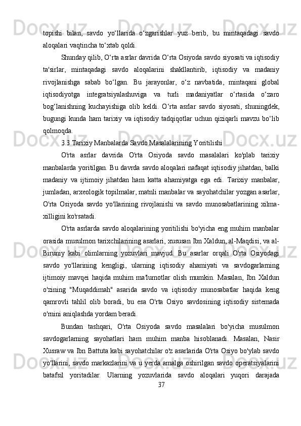 topishi   bilan,   savdo   yo‘llarida   o‘zgarishlar   yuz   berib,   bu   mintaqadagi   savdo
aloqalari vaqtincha to‘xtab qoldi.
Shunday qilib, O‘rta asrlar davrida O‘rta Osiyoda savdo siyosati va iqtisodiy
ta'sirlar,   mintaqadagi   savdo   aloqalarini   shakllantirib,   iqtisodiy   va   madaniy
rivojlanishga   sabab   bo‘lgan.   Bu   jarayonlar,   o‘z   navbatida,   mintaqani   global
iqtisodiyotga   integratsiyalashuviga   va   turli   madaniyatlar   o‘rtasida   o‘zaro
bog‘lanishning   kuchayishiga   olib   keldi.   O‘rta   asrlar   savdo   siyosati,   shuningdek,
bugungi   kunda   ham   tarixiy   va   iqtisodiy   tadqiqotlar   uchun   qiziqarli   mavzu   bo‘lib
qolmoqda.
3.3 Tarixiy Manbalarda Savdo Masalalarining Yoritilishi
O'rta   asrlar   davrida   O'rta   Osiyoda   savdo   masalalari   ko'plab   tarixiy
manbalarda yoritilgan. Bu davrda savdo aloqalari nafaqat iqtisodiy jihatdan, balki
madaniy   va   ijtimoiy   jihatdan   ham   katta   ahamiyatga   ega   edi.   Tarixiy   manbalar,
jumladan, arxeologik topilmalar, matnli manbalar va sayohatchilar yozgan asarlar,
O'rta   Osiyoda   savdo   yo'llarining   rivojlanishi   va   savdo   munosabatlarining   xilma-
xilligini ko'rsatadi.
O'rta  asrlarda   savdo   aloqalarining  yoritilishi   bo'yicha   eng   muhim   manbalar
orasida musulmon tarixchilarining asarlari, xususan Ibn Xaldun, al-Maqdisi, va al-
Biruniy   kabi   olimlarning   yozuvlari   mavjud.   Bu   asarlar   orqali   O'rta   Osiyodagi
savdo   yo'llarining   kengligi,   ularning   iqtisodiy   ahamiyati   va   savdogarlarning
ijtimoiy   mavqei   haqida   muhim   ma'lumotlar   olish   mumkin.   Masalan,   Ibn   Xaldun
o'zining   "Muqaddimah"   asarida   savdo   va   iqtisodiy   munosabatlar   haqida   keng
qamrovli   tahlil   olib   boradi,   bu   esa   O'rta   Osiyo   savdosining   iqtisodiy   sistemada
o'rnini aniqlashda yordam beradi.
Bundan   tashqari,   O'rta   Osiyoda   savdo   masalalari   bo'yicha   musulmon
savdogarlarning   sayohatlari   ham   muhim   manba   hisoblanadi.   Masalan,   Nasir
Xusraw va Ibn Battuta kabi sayohatchilar o'z asarlarida O'rta Osiyo bo'ylab savdo
yo'llarini, savdo  markazlarini va u yerda amalga oshirilgan savdo operatsiyalarini
batafsil   yoritadilar.   Ularning   yozuvlarida   savdo   aloqalari   yuqori   darajada
37 
