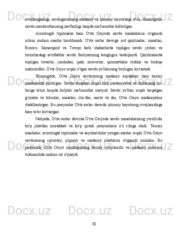 rivojlanganligi, savdogarlarning madaniy va ijtimoiy hayotidagi o'rni, shuningdek,
savdo marshrutlarining xavfsizligi haqida ma'lumotlar keltirilgan.
Arxeologik   topilmalar   ham   O'rta   Osiyoda   savdo   masalalarini   o'rganish
uchun   muhim   manba   hisoblanadi.   O'rta   asrlar   davriga   oid   qazilmalar,   masalan,
Buxoro,   Samarqand   va   Termiz   kabi   shaharlarda   topilgan   savdo   joylari   va
bozorlardagi   artefaktlar   savdo   faoliyatining   kengligini   tasdiqlaydi.   Qazilmalarda
topilgan   tovarlar,   jumladan,   ipak,   ziravorlar,   qimmatbaho   toshlar   va   boshqa
mahsulotlar, O'rta Osiyo orqali o'tgan savdo yo'llarining boyligini ko'rsatadi.
Shuningdek,   O'rta   Osiyo   savdosining   madaniy   aspektlari   ham   tarixiy
manbalarda yoritilgan. Savdo aloqalari orqali turli madaniyatlar va dinlarning bir-
biriga   ta'siri   haqida   ko'plab   ma'lumotlar   mavjud.   Savdo   yo'llari   orqali   tarqalgan
g'oyalar   va   bilimlar,   masalan,   ilm-fan,   san'at   va   din,   O'rta   Osiyo   madaniyatini
shakllantirgan. Bu jarayonlar O'rta asrlar davrida ijtimoiy hayotning rivojlanishiga
ham ta'sir ko'rsatgan.
Natijada, O'rta asrlar davrida O'rta Osiyoda savdo masalalarining yoritilishi
ko'p   jihatdan   murakkab   va   ko'p   qirrali   jarayonlarni   o'z   ichiga   oladi.   Tarixiy
manbalar, arxeologik topilmalar va sayohatchilar yozgan asarlar orqali O'rta Osiyo
savdosining   iqtisodiy,   ijtimoiy   va   madaniy   jihatlarini   o'rganish   mumkin.   Bu
jarayonlar   O'rta   Osiyo   mintaqasining   tarixiy   rivojlanishi   va   madaniy   merosini
tushunishda muhim rol o'ynaydi.
38 