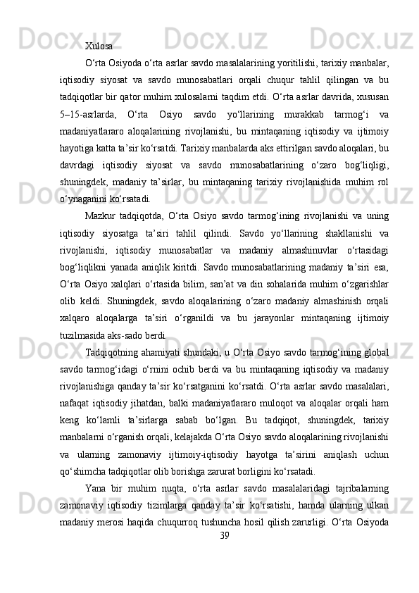 Xulosa
O‘rta Osiyoda o‘rta asrlar savdo masalalarining yoritilishi, tarixiy manbalar,
iqtisodiy   siyosat   va   savdo   munosabatlari   orqali   chuqur   tahlil   qilingan   va   bu
tadqiqotlar bir qator muhim xulosalarni taqdim etdi. O‘rta asrlar davrida, xususan
5–15-asrlarda,   O‘rta   Osiyo   savdo   yo‘llarining   murakkab   tarmog‘i   va
madaniyatlararo   aloqalarining   rivojlanishi,   bu   mintaqaning   iqtisodiy   va   ijtimoiy
hayotiga katta ta’sir ko‘rsatdi. Tarixiy manbalarda aks ettirilgan savdo aloqalari, bu
davrdagi   iqtisodiy   siyosat   va   savdo   munosabatlarining   o‘zaro   bog‘liqligi,
shuningdek,   madaniy   ta’sirlar,   bu   mintaqaning   tarixiy   rivojlanishida   muhim   rol
o‘ynaganini ko‘rsatadi.
Mazkur   tadqiqotda,   O‘rta   Osiyo   savdo   tarmog‘ining   rivojlanishi   va   uning
iqtisodiy   siyosatga   ta’siri   tahlil   qilindi.   Savdo   yo‘llarining   shakllanishi   va
rivojlanishi,   iqtisodiy   munosabatlar   va   madaniy   almashinuvlar   o‘rtasidagi
bog‘liqlikni   yanada   aniqlik   kiritdi.   Savdo   munosabatlarining   madaniy   ta’siri   esa,
O‘rta   Osiyo   xalqlari   o‘rtasida   bilim,   san’at   va   din   sohalarida   muhim   o‘zgarishlar
olib   keldi.   Shuningdek,   savdo   aloqalarining   o‘zaro   madaniy   almashinish   orqali
xalqaro   aloqalarga   ta’siri   o‘rganildi   va   bu   jarayonlar   mintaqaning   ijtimoiy
tuzilmasida aks-sado berdi.
Tadqiqotning ahamiyati shundaki, u O‘rta Osiyo savdo tarmog‘ining global
savdo   tarmog‘idagi   o‘rnini   ochib   berdi   va   bu   mintaqaning   iqtisodiy   va   madaniy
rivojlanishiga   qanday  ta’sir   ko‘rsatganini   ko‘rsatdi.  O‘rta   asrlar  savdo  masalalari,
nafaqat   iqtisodiy   jihatdan,   balki   madaniyatlararo   muloqot   va   aloqalar   orqali   ham
keng   ko‘lamli   ta’sirlarga   sabab   bo‘lgan.   Bu   tadqiqot,   shuningdek,   tarixiy
manbalarni o‘rganish orqali, kelajakda O‘rta Osiyo savdo aloqalarining rivojlanishi
va   ularning   zamonaviy   ijtimoiy-iqtisodiy   hayotga   ta’sirini   aniqlash   uchun
qo‘shimcha tadqiqotlar olib borishga zarurat borligini ko‘rsatadi.
Yana   bir   muhim   nuqta,   o‘rta   asrlar   savdo   masalalaridagi   tajribalarning
zamonaviy   iqtisodiy   tizimlarga   qanday   ta’sir   ko‘rsatishi,   hamda   ularning   ulkan
madaniy merosi  haqida chuqurroq tushuncha hosil  qilish  zarurligi. O‘rta  Osiyoda
39 