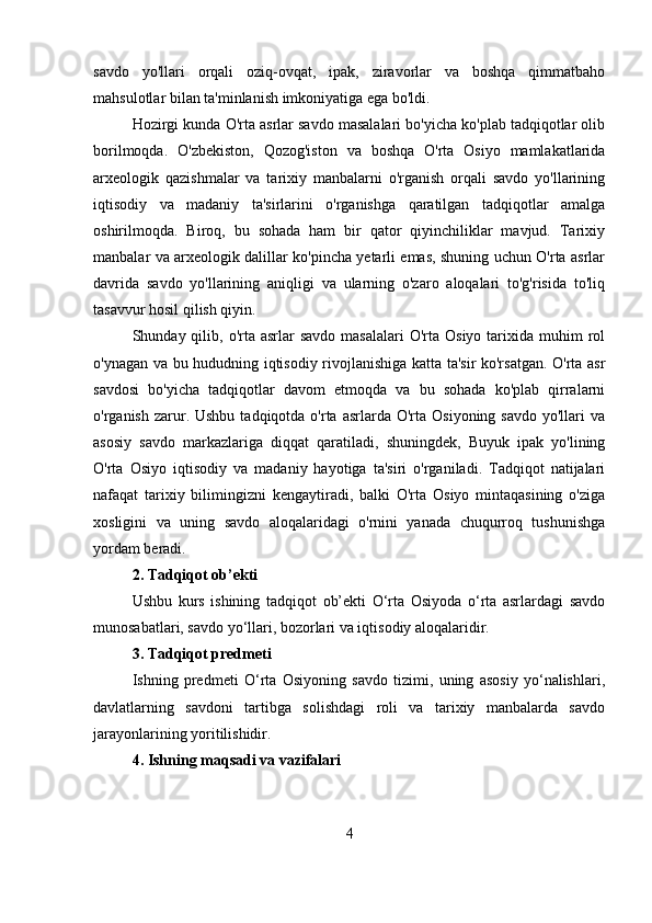 savdo   yo'llari   orqali   oziq-ovqat,   ipak,   ziravorlar   va   boshqa   qimmatbaho
mahsulotlar bilan ta'minlanish imkoniyatiga ega bo'ldi.
Hozirgi kunda O'rta asrlar savdo masalalari bo'yicha ko'plab tadqiqotlar olib
borilmoqda.   O'zbekiston,   Qozog'iston   va   boshqa   O'rta   Osiyo   mamlakatlarida
arxeologik   qazishmalar   va   tarixiy   manbalarni   o'rganish   orqali   savdo   yo'llarining
iqtisodiy   va   madaniy   ta'sirlarini   o'rganishga   qaratilgan   tadqiqotlar   amalga
oshirilmoqda.   Biroq,   bu   sohada   ham   bir   qator   qiyinchiliklar   mavjud.   Tarixiy
manbalar va arxeologik dalillar ko'pincha yetarli emas, shuning uchun O'rta asrlar
davrida   savdo   yo'llarining   aniqligi   va   ularning   o'zaro   aloqalari   to'g'risida   to'liq
tasavvur hosil qilish qiyin. 
Shunday qilib,  o'rta  asrlar  savdo   masalalari  O'rta  Osiyo  tarixida  muhim  rol
o'ynagan va bu hududning iqtisodiy rivojlanishiga katta ta'sir ko'rsatgan. O'rta asr
savdosi   bo'yicha   tadqiqotlar   davom   etmoqda   va   bu   sohada   ko'plab   qirralarni
o'rganish  zarur.  Ushbu  tadqiqotda o'rta  asrlarda O'rta  Osiyoning  savdo  yo'llari  va
asosiy   savdo   markazlariga   diqqat   qaratiladi,   shuningdek,   Buyuk   ipak   yo'lining
O'rta   Osiyo   iqtisodiy   va   madaniy   hayotiga   ta'siri   o'rganiladi.   Tadqiqot   natijalari
nafaqat   tarixiy   bilimingizni   kengaytiradi,   balki   O'rta   Osiyo   mintaqasining   o'ziga
xosligini   va   uning   savdo   aloqalaridagi   o'rnini   yanada   chuqurroq   tushunishga
yordam beradi.
2. Tadqiqot ob’ekti
Ushbu   kurs   ishining   tadqiqot   ob’ekti   O‘rta   Osiyoda   o‘rta   asrlardagi   savdo
munosabatlari, savdo yo‘llari, bozorlari va iqtisodiy aloqalaridir.
3. Tadqiqot predmeti
Ishning   predmeti   O‘rta   Osiyoning   savdo   tizimi,   uning   asosiy   yo‘nalishlari,
davlatlarning   savdoni   tartibga   solishdagi   roli   va   tarixiy   manbalarda   savdo
jarayonlarining yoritilishidir.
4. Ishning maqsadi va vazifalari
4 