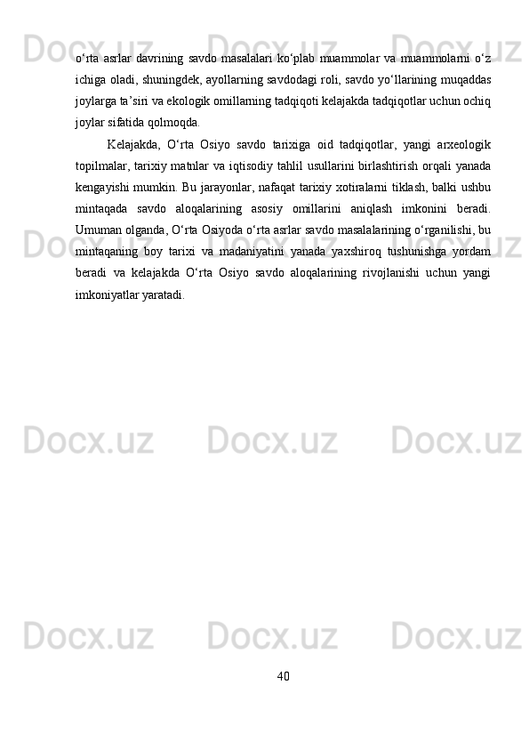 o‘rta   asrlar   davrining   savdo   masalalari   ko‘plab   muammolar   va   muammolarni   o‘z
ichiga oladi, shuningdek, ayollarning savdodagi roli, savdo yo‘llarining muqaddas
joylarga ta’siri va ekologik omillarning tadqiqoti kelajakda tadqiqotlar uchun ochiq
joylar sifatida qolmoqda.
Kelajakda,   O‘rta   Osiyo   savdo   tarixiga   oid   tadqiqotlar,   yangi   arxeologik
topilmalar, tarixiy matnlar  va  iqtisodiy  tahlil  usullarini  birlashtirish orqali  yanada
kengayishi mumkin. Bu jarayonlar, nafaqat tarixiy xotiralarni tiklash, balki ushbu
mintaqada   savdo   aloqalarining   asosiy   omillarini   aniqlash   imkonini   beradi.
Umuman olganda, O‘rta Osiyoda o‘rta asrlar savdo masalalarining o‘rganilishi, bu
mintaqaning   boy   tarixi   va   madaniyatini   yanada   yaxshiroq   tushunishga   yordam
beradi   va   kelajakda   O‘rta   Osiyo   savdo   aloqalarining   rivojlanishi   uchun   yangi
imkoniyatlar yaratadi.
 
40 