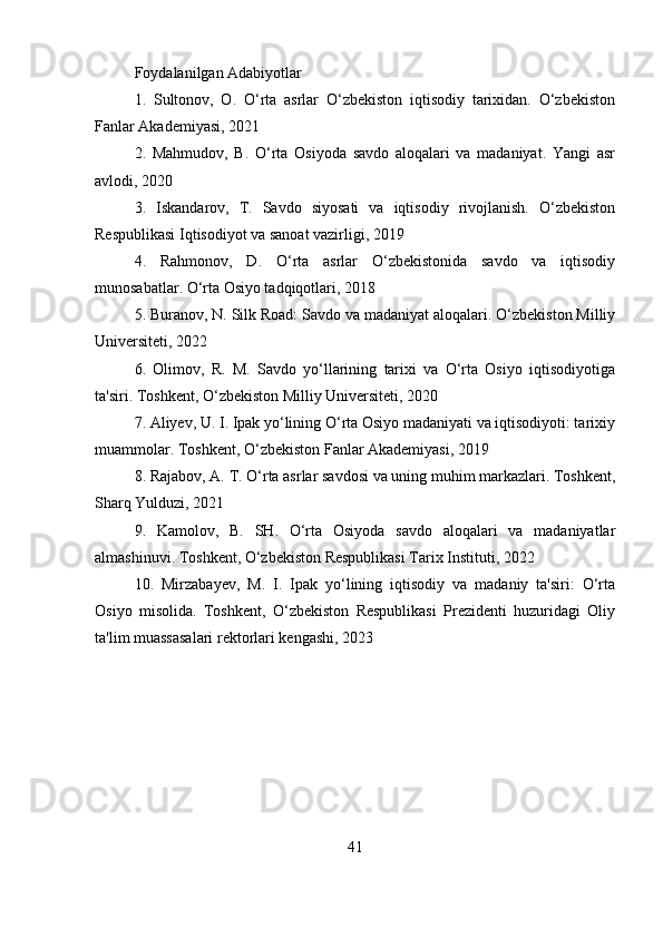 Foydalanilgan Adabiyotlar
1.   Sultonov,   O.   O‘rta   asrlar   O‘zbekiston   iqtisodiy   tarixidan.   O‘zbekiston
Fanlar Akademiyasi, 2021
2.   Mahmudov,   B.   O‘rta   Osiyoda   savdo   aloqalari   va   madaniyat.   Yangi   asr
avlodi, 2020
3.   Iskandarov,   T.   Savdo   siyosati   va   iqtisodiy   rivojlanish.   O‘zbekiston
Respublikasi Iqtisodiyot va sanoat vazirligi, 2019
4.   Rahmonov,   D.   O‘rta   asrlar   O‘zbekistonida   savdo   va   iqtisodiy
munosabatlar. O‘rta Osiyo tadqiqotlari, 2018
5. Buranov, N. Silk Road: Savdo va madaniyat aloqalari. O‘zbekiston Milliy
Universiteti, 2022
6.   Olimov,   R.   M.   Savdo   yo‘llarining   tarixi   va   O‘rta   Osiyo   iqtisodiyotiga
ta'siri. Toshkent, О‘zbekiston Milliy Universiteti, 2020
7. Aliyev, U. I. Ipak yo‘lining O‘rta Osiyo madaniyati va iqtisodiyoti: tarixiy
muammolar. Toshkent, O‘zbekiston Fanlar Akademiyasi, 2019
8. Rajabov, A. T. O‘rta asrlar savdosi va uning muhim markazlari. Toshkent,
Sharq Yulduzi, 2021
9.   Kamolov,   B.   SH.   O‘rta   Osiyoda   savdo   aloqalari   va   madaniyatlar
almashinuvi. Toshkent, O‘zbekiston Respublikasi Tarix Instituti, 2022
10.   Mirzabayev,   M.   I.   Ipak   yo‘lining   iqtisodiy   va   madaniy   ta'siri:   O‘rta
Osiyo   misolida.   Toshkent,   O‘zbekiston   Respublikasi   Prezidenti   huzuridagi   Oliy
ta'lim muassasalari rektorlari kengashi, 2023
41 