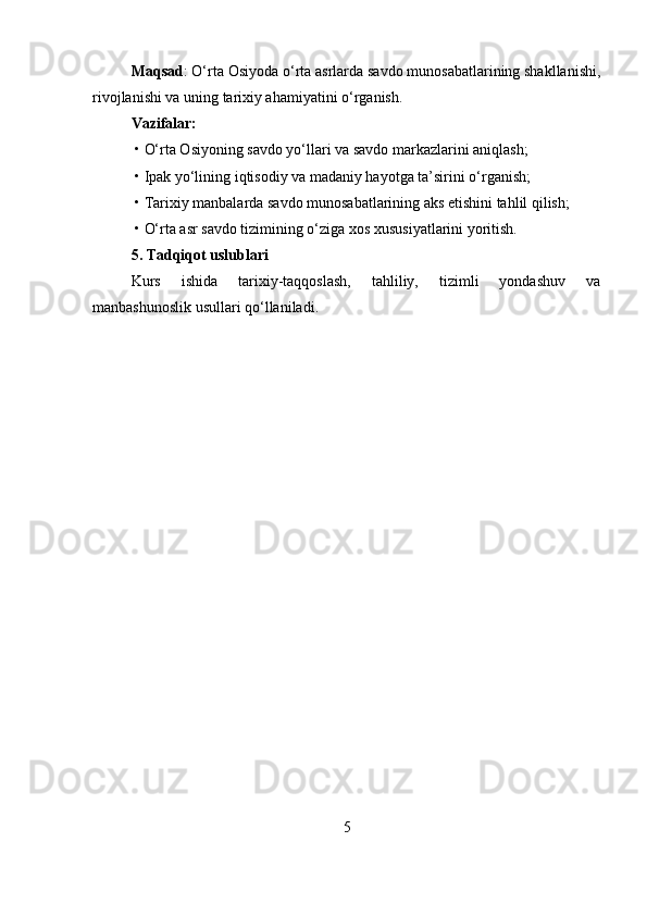 Maqsad : O‘rta Osiyoda o‘rta asrlarda savdo munosabatlarining shakllanishi,
rivojlanishi va uning tarixiy ahamiyatini o‘rganish.
Vazifalar:
 • O‘rta Osiyoning savdo yo‘llari va savdo markazlarini aniqlash;
 • Ipak yo‘lining iqtisodiy va madaniy hayotga ta’sirini o‘rganish;
 • Tarixiy manbalarda savdo munosabatlarining aks etishini tahlil qilish;
 • O‘rta asr savdo tizimining o‘ziga xos xususiyatlarini yoritish.
5. Tadqiqot uslublari
Kurs   ishida   tarixiy-taqqoslash,   tahliliy,   tizimli   yondashuv   va
manbashunoslik usullari qo‘llaniladi.
5 