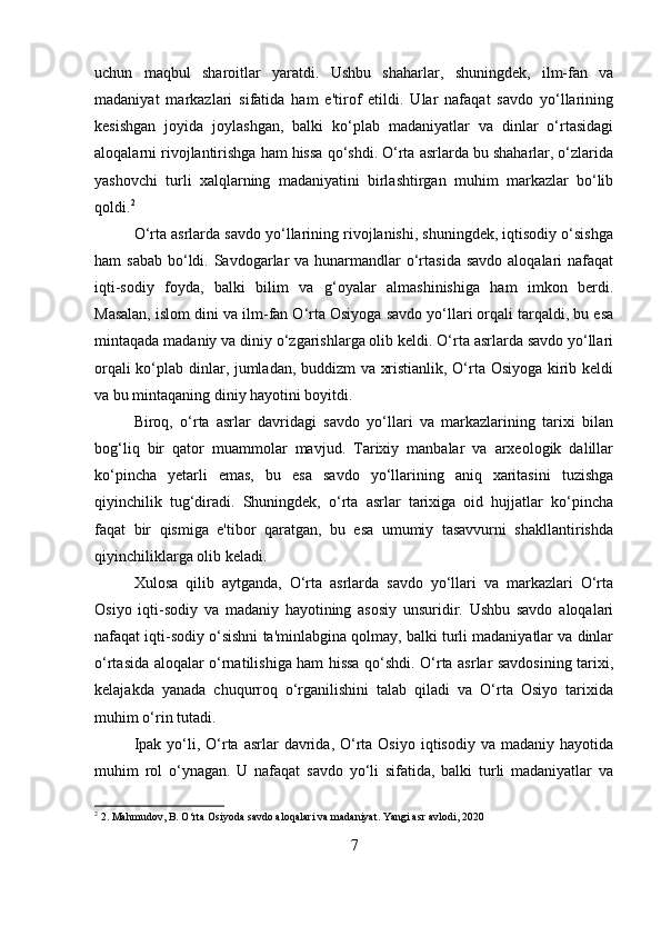 uchun   maqbul   sharoitlar   yaratdi.   Ushbu   shaharlar,   shuningdek,   ilm-fan   va
madaniyat   markazlari   sifatida   ham   e'tirof   etildi.   Ular   nafaqat   savdo   yo‘llarining
kesishgan   joyida   joylashgan,   balki   ko‘plab   madaniyatlar   va   dinlar   o‘rtasidagi
aloqalarni rivojlantirishga ham hissa qo‘shdi. O‘rta asrlarda bu shaharlar, o‘zlarida
yashovchi   turli   xalqlarning   madaniyatini   birlashtirgan   muhim   markazlar   bo‘lib
qoldi. 2
O‘rta asrlarda savdo yo‘llarining rivojlanishi, shuningdek, iqtisodiy o‘sishga
ham  sabab  bo‘ldi. Savdogarlar  va hunarmandlar  o‘rtasida  savdo  aloqalari  nafaqat
iqti-sodiy   foyda,   balki   bilim   va   g‘oyalar   almashinishiga   ham   imkon   berdi.
Masalan, islom dini va ilm-fan O‘rta Osiyoga savdo yo‘llari orqali tarqaldi, bu esa
mintaqada madaniy va diniy o‘zgarishlarga olib keldi. O‘rta asrlarda savdo yo‘llari
orqali ko‘plab dinlar, jumladan, buddizm va xristianlik, O‘rta Osiyoga kirib keldi
va bu mintaqaning diniy hayotini boyitdi.
Biroq,   o‘rta   asrlar   davridagi   savdo   yo‘llari   va   markazlarining   tarixi   bilan
bog‘liq   bir   qator   muammolar   mavjud.   Tarixiy   manbalar   va   arxeologik   dalillar
ko‘pincha   yetarli   emas,   bu   esa   savdo   yo‘llarining   aniq   xaritasini   tuzishga
qiyinchilik   tug‘diradi.   Shuningdek,   o‘rta   asrlar   tarixiga   oid   hujjatlar   ko‘pincha
faqat   bir   qismiga   e'tibor   qaratgan,   bu   esa   umumiy   tasavvurni   shakllantirishda
qiyinchiliklarga olib keladi.
Xulosa   qilib   aytganda,   O‘rta   asrlarda   savdo   yo‘llari   va   markazlari   O‘rta
Osiyo   iqti-sodiy   va   madaniy   hayotining   asosiy   unsuridir.   Ushbu   savdo   aloqalari
nafaqat iqti-sodiy o‘sishni ta'minlabgina qolmay, balki turli madaniyatlar va dinlar
o‘rtasida aloqalar o‘rnatilishiga ham hissa qo‘shdi. O‘rta asrlar savdosining tarixi,
kelajakda   yanada   chuqurroq   o‘rganilishini   talab   qiladi   va   O‘rta   Osiyo   tarixida
muhim o‘rin tutadi.
Ipak  yo‘li,  O‘rta  asrlar  davrida,  O‘rta Osiyo  iqtisodiy  va  madaniy hayotida
muhim   rol   o‘ynagan.   U   nafaqat   savdo   yo‘li   sifatida,   balki   turli   madaniyatlar   va
2
 2. Mahmudov, B. O‘rta Osiyoda savdo aloqalari va madaniyat. Yangi asr avlodi, 2020
7 