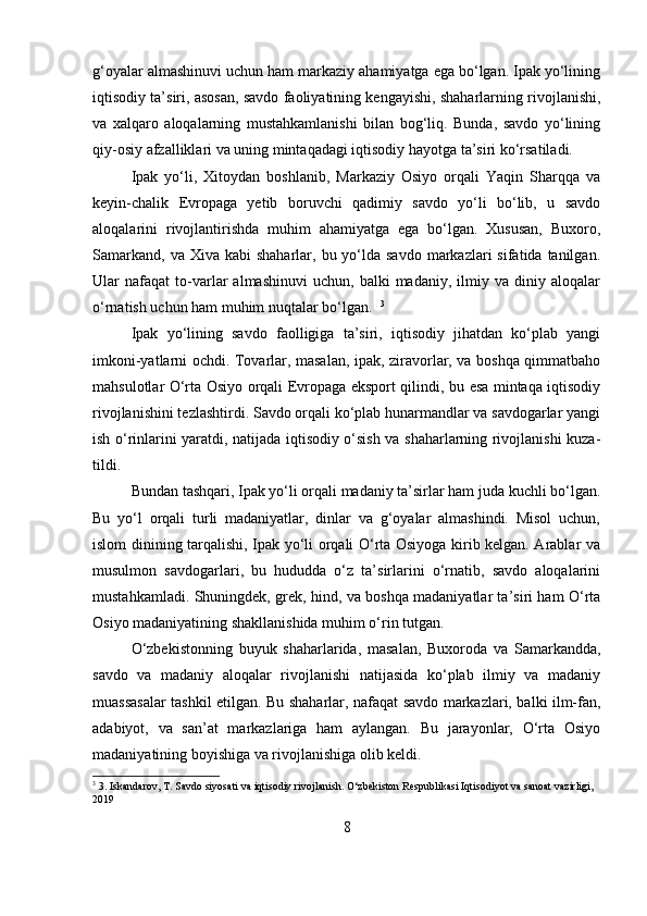 g‘oyalar almashinuvi uchun ham markaziy ahamiyatga ega bo‘lgan. Ipak yo‘lining
iqtisodiy ta’siri, asosan, savdo faoliyatining kengayishi, shaharlarning rivojlanishi,
va   xalqaro   aloqalarning   mustahkamlanishi   bilan   bog‘liq.   Bunda,   savdo   yo‘lining
qiy-osiy afzalliklari va uning mintaqadagi iqtisodiy hayotga ta’siri ko‘rsatiladi.
Ipak   yo‘li,   Xitoydan   boshlanib,   Markaziy   Osiyo   orqali   Yaqin   Sharqqa   va
keyin-chalik   Evropaga   yetib   boruvchi   qadimiy   savdo   yo‘li   bo‘lib,   u   savdo
aloqalarini   rivojlantirishda   muhim   ahamiyatga   ega   bo‘lgan.   Xususan,   Buxoro,
Samarkand,  va  Xiva kabi  shaharlar,  bu yo‘lda savdo  markazlari   sifatida tanilgan.
Ular   nafaqat   to-varlar   almashinuvi   uchun,   balki   madaniy,   ilmiy   va   diniy   aloqalar
o‘rnatish uchun ham muhim nuqtalar bo‘lgan.   3
Ipak   yo‘lining   savdo   faolligiga   ta’siri,   iqtisodiy   jihatdan   ko‘plab   yangi
imkoni-yatlarni ochdi. Tovarlar, masalan, ipak, ziravorlar, va boshqa qimmatbaho
mahsulotlar O‘rta Osiyo orqali Evropaga eksport qilindi, bu esa mintaqa iqtisodiy
rivojlanishini tezlashtirdi. Savdo orqali ko‘plab hunarmandlar va savdogarlar yangi
ish o‘rinlarini yaratdi, natijada iqtisodiy o‘sish va shaharlarning rivojlanishi kuza-
tildi.  
Bundan tashqari, Ipak yo‘li orqali madaniy ta’sirlar ham juda kuchli bo‘lgan.
Bu   yo‘l   orqali   turli   madaniyatlar,   dinlar   va   g‘oyalar   almashindi.   Misol   uchun,
islom dinining tarqalishi, Ipak yo‘li orqali O‘rta Osiyoga kirib kelgan. Arablar va
musulmon   savdogarlari,   bu   hududda   o‘z   ta’sirlarini   o‘rnatib,   savdo   aloqalarini
mustahkamladi. Shuningdek, grek, hind, va boshqa madaniyatlar ta’siri ham O‘rta
Osiyo madaniyatining shakllanishida muhim o‘rin tutgan.  
O‘zbekistonning   buyuk   shaharlarida,   masalan,   Buxoroda   va   Samarkandda,
savdo   va   madaniy   aloqalar   rivojlanishi   natijasida   ko‘plab   ilmiy   va   madaniy
muassasalar tashkil etilgan. Bu shaharlar, nafaqat savdo markazlari, balki ilm-fan,
adabiyot,   va   san’at   markazlariga   ham   aylangan.   Bu   jarayonlar,   O‘rta   Osiyo
madaniyatining boyishiga va rivojlanishiga olib keldi.
3
 3. Iskandarov, T. Savdo siyosati va iqtisodiy rivojlanish. O‘zbekiston Respublikasi Iqtisodiyot va sanoat vazirligi, 
2019
8 