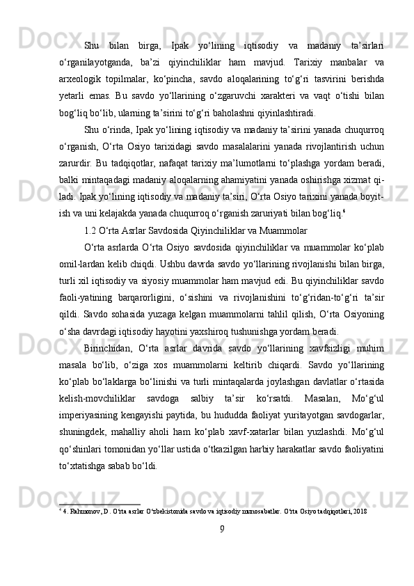 Shu   bilan   birga,   Ipak   yo‘lining   iqtisodiy   va   madaniy   ta’sirlari
o‘rganilayotganda,   ba’zi   qiyinchiliklar   ham   mavjud.   Tarixiy   manbalar   va
arxeologik   topilmalar,   ko‘pincha,   savdo   aloqalarining   to‘g‘ri   tasvirini   berishda
yetarli   emas.   Bu   savdo   yo‘llarining   o‘zgaruvchi   xarakteri   va   vaqt   o‘tishi   bilan
bog‘liq bo‘lib, ularning ta’sirini to‘g‘ri baholashni qiyinlashtiradi.  
Shu o‘rinda, Ipak yo‘lining iqtisodiy va madaniy ta’sirini yanada chuqurroq
o‘rganish,   O‘rta   Osiyo   tarixidagi   savdo   masalalarini   yanada   rivojlantirish   uchun
zarurdir.   Bu   tadqiqotlar,   nafaqat   tarixiy   ma’lumotlarni   to‘plashga   yordam   beradi,
balki mintaqadagi madaniy aloqalarning ahamiyatini yanada oshirishga xizmat qi-
ladi. Ipak yo‘lining iqtisodiy va madaniy ta’siri, O‘rta Osiyo tarixini yanada boyit-
ish va uni kelajakda yanada chuqurroq o‘rganish zaruriyati bilan bog‘liq. 4
1.2 O‘rta Asrlar Savdosida Qiyinchiliklar va Muammolar
O‘rta   asrlarda   O‘rta   Osiyo   savdosida   qiyinchiliklar   va   muammolar   ko‘plab
omil-lardan kelib chiqdi. Ushbu davrda savdo yo‘llarining rivojlanishi bilan birga,
turli xil iqtisodiy va siyosiy muammolar ham mavjud edi. Bu qiyinchiliklar savdo
faoli-yatining   barqarorligini,   o‘sishini   va   rivojlanishini   to‘g‘ridan-to‘g‘ri   ta’sir
qildi.   Savdo   sohasida   yuzaga   kelgan   muammolarni   tahlil   qilish,   O‘rta   Osiyoning
o‘sha davrdagi iqtisodiy hayotini yaxshiroq tushunishga yordam beradi.
Birinchidan,   O‘rta   asrlar   davrida   savdo   yo‘llarining   xavfsizligi   muhim
masala   bo‘lib,   o‘ziga   xos   muammolarni   keltirib   chiqardi.   Savdo   yo‘llarining
ko‘plab bo‘laklarga bo‘linishi  va turli  mintaqalarda joylashgan  davlatlar  o‘rtasida
kelish-movchiliklar   savdoga   salbiy   ta’sir   ko‘rsatdi.   Masalan,   Mo‘g‘ul
imperiyasining kengayishi  paytida, bu hududda faoliyat  yuritayotgan savdogarlar,
shuningdek,   mahalliy   aholi   ham   ko‘plab   xavf-xatarlar   bilan   yuzlashdi.   Mo‘g‘ul
qo‘shinlari tomonidan yo‘llar ustida o‘tkazilgan harbiy harakatlar savdo faoliyatini
to‘xtatishga sabab bo‘ldi.
4
 4. Rahmonov, D. O‘rta asrlar O‘zbekistonida savdo va iqtisodiy munosabatlar. O‘rta Osiyo tadqiqotlari, 2018
9 