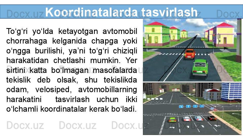 Koordinatalarda tasvirlash
To‘g‘ri  yo‘lda  ketayotgan  avtomobil 
chorrahaga  kelganida  chapga  yoki 
o‘ngga  burilishi,  ya’ni  to‘g‘ri  chiziqli 
harakatidan  chetlashi  mumkin.  Yer 
sirtini  katta  bo‘lmagan  masofalarda 
tekislik  deb  olsak,  shu  tekislikda 
odam,  velosiped,  avtomobillarning 
harakatini    tasvirlash  uchun  ikki 
o‘lchamli koordinatalar kerak bo‘ladi. 