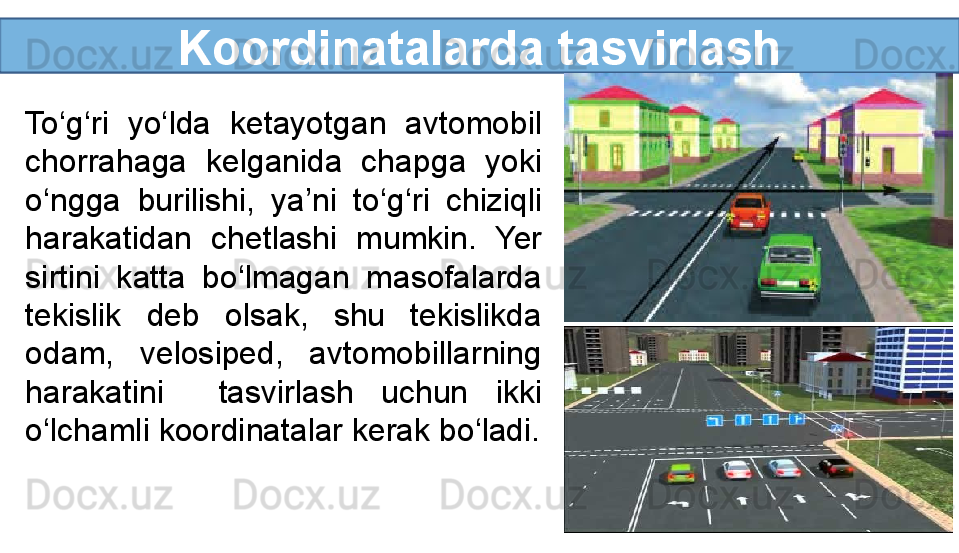 Koordinatalarda tasvirlash
To‘g‘ri  yo‘lda  ketayotgan  avtomobil 
chorrahaga  kelganida  chapga  yoki 
o‘ngga  burilishi,  ya’ni  to‘g‘ri  chiziqli 
harakatidan  chetlashi  mumkin.  Yer 
sirtini  katta  bo‘lmagan  masofalarda 
tekislik  deb  olsak,  shu  tekislikda 
odam,  velosiped,  avtomobillarning 
harakatini    tasvirlash  uchun  ikki 
o‘lchamli koordinatalar kerak bo‘ladi.