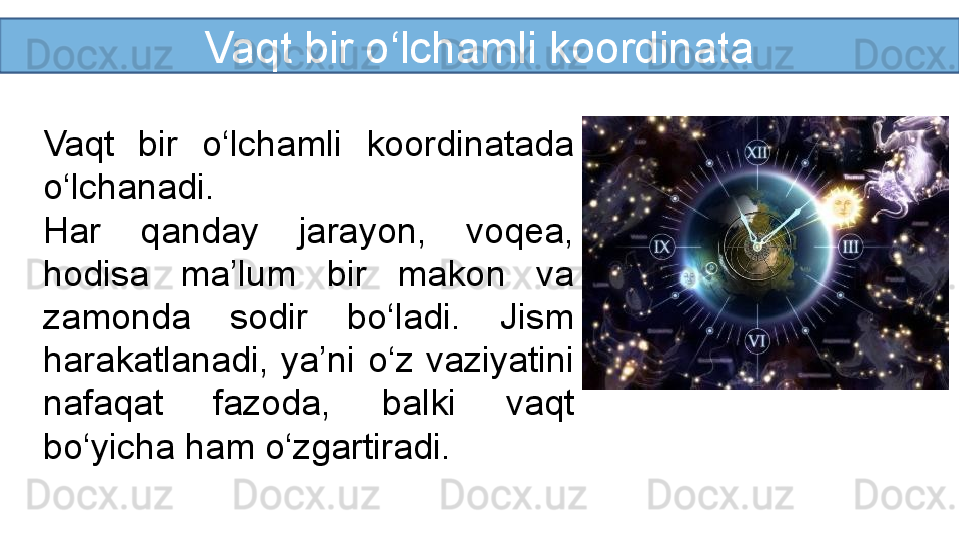 Vaqt bir o‘lchamli koordinata
Vaqt  bir  o‘lchamli  koordinatada 
o‘lchanadi.
Har  qanday  jarayon,  voqea, 
hodisa  ma’lum  bir  makon  va 
zamonda  sodir  bo‘ladi.  Jism 
harakatlanadi,  ya’ni  o‘z  vaziyatini 
nafaqat  fazoda,  balki  vaqt 
bo‘yicha ham o‘zgartiradi. 