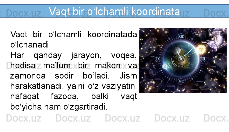 Vaqt bir o‘lchamli koordinata
Vaqt  bir  o‘lchamli  koordinatada 
o‘lchanadi.
Har  qanday  jarayon,  voqea, 
hodisa  ma’lum  bir  makon  va 
zamonda  sodir  bo‘ladi.  Jism 
harakatlanadi,  ya’ni  o‘z  vaziyatini 
nafaqat  fazoda,  balki  vaqt 
bo‘yicha ham o‘zgartiradi.