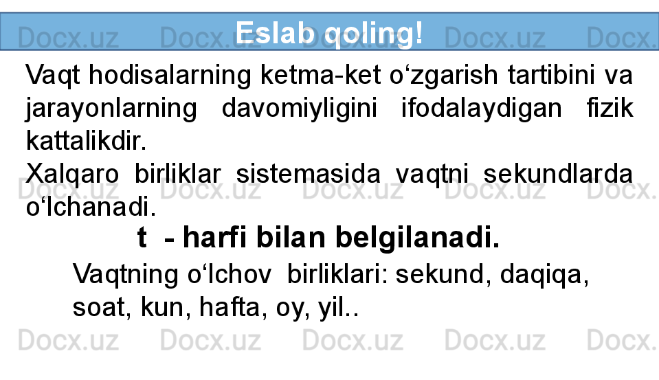 Eslab qoling!
Vaqt hodisalarning ketma-ket o‘zgarish tartibini va 
jarayonlarning  davomiyligini  ifodalaydigan  fizik 
kattalikdir.
Xalqaro  birliklar  sistemasida  vaqtni  sekundlarda 
o‘lchanadi.
t  - harfi bilan belgilanadi.
Vaqtning o‘lchov  birliklari: sekund, daqiqa, 
soat, kun, hafta, oy, yil.. 