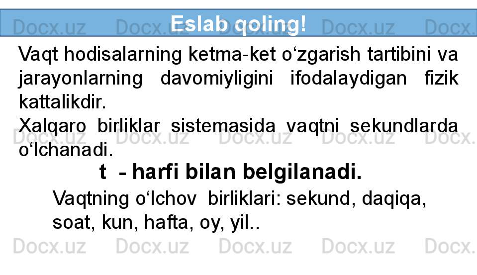 Eslab qoling!
Vaqt hodisalarning ketma-ket o‘zgarish tartibini va 
jarayonlarning  davomiyligini  ifodalaydigan  fizik 
kattalikdir.
Xalqaro  birliklar  sistemasida  vaqtni  sekundlarda 
o‘lchanadi.
t  - harfi bilan belgilanadi.
Vaqtning o‘lchov  birliklari: sekund, daqiqa, 
soat, kun, hafta, oy, yil..
