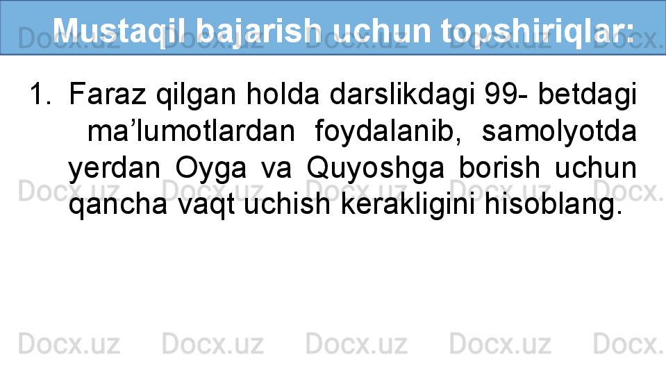 Mustaqil bajarish uchun topshiriqlar:
1. Faraz qilgan holda darslikdagi 99- betdagi 
  ma’lumotlardan  foydalanib,  samolyotda 
yerdan  Oyga  va  Quyoshga  borish  uchun 
qancha vaqt uchish kerakligini hisoblang.