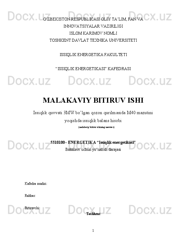 O ZBEKISTON RESPUBLIKASI OLIY TA LIM, FAN VAʻ ʼ
INNOVATSIYALAR VAZIRILIGI
ISLOM KARIMOV NOMLI
TOSHKENT DAVLAT TEXNIKA UNIVERSITETI
ISSIQLIK ENERGETIKA FAKULTETI
“ISSIQLIK ENERGETIKASI” KAFEDRASI
MALAKAVIY BITIRUV ISHI
Issiqlik quvvati 3MW bo’lgan qozon qurilmasida M40 mazutini
yoqishda issiqlik balans hisobi
(malakaviy bitiruv ishining mavzusi)
5310100– ENERGETIKA “Issiqlik energetikasi”
Bakalavr uchun yo nalish darajasi	
ʻ
Kafedra mudiri:
Rahbar:        
Bitiruvchi:                                
Toshkent 
1 