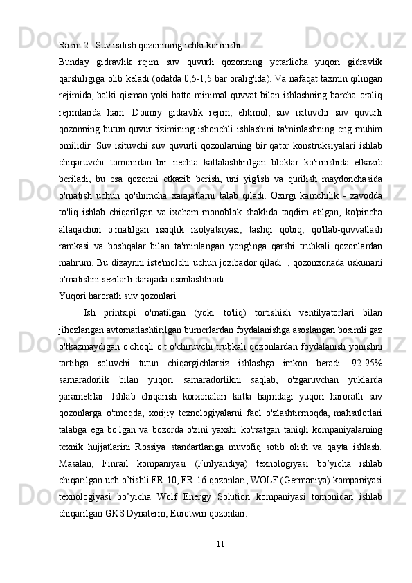 Rasm 2.  Suv isitish qozonining ichki korinishi
Bunday   gidravlik   rejim   suv   quvurli   qozonning   yetarlicha   yuqori   gidravlik
qarshiligiga olib keladi (odatda 0,5-1,5 bar oralig'ida). Va nafaqat taxmin qilingan
rejimida,  balki  qisman  yoki   hatto minimal   quvvat  bilan  ishlashning  barcha  oraliq
rejimlarida   ham.   Doimiy   gidravlik   rejim,   ehtimol,   suv   isituvchi   suv   quvurli
qozonning butun  quvur   tizimining ishonchli   ishlashini  ta'minlashning  eng  muhim
omilidir.   Suv   isituvchi   suv   quvurli   qozonlarning   bir   qator   konstruksiyalari   ishlab
chiqaruvchi   tomonidan   bir   nechta   kattalashtirilgan   bloklar   ko'rinishida   etkazib
beriladi,   bu   esa   qozonni   etkazib   berish,   uni   yig'ish   va   qurilish   maydonchasida
o'rnatish   uchun   qo'shimcha   xarajatlarni   talab   qiladi.   Oxirgi   kamchilik   -   zavodda
to'liq   ishlab   chiqarilgan   va   ixcham   monoblok   shaklida   taqdim   etilgan,   ko'pincha
allaqachon   o'rnatilgan   issiqlik   izolyatsiyasi,   tashqi   qobiq,   qo'llab-quvvatlash
ramkasi   va   boshqalar   bilan   ta'minlangan   yong'inga   qarshi   trubkali   qozonlardan
mahrum. Bu dizaynni iste'molchi uchun jozibador qiladi. , qozonxonada uskunani
o'rnatishni sezilarli darajada osonlashtiradi.
Yuqori haroratli suv qozonlari 
Ish   printsipi   o'rnatilgan   (yoki   to'liq)   tortishish   ventilyatorlari   bilan
jihozlangan avtomatlashtirilgan burnerlardan foydalanishga asoslangan bosimli gaz
o'tkazmaydigan o'choqli  o't o'chiruvchi trubkali qozonlardan foydalanish yonishni
tartibga   soluvchi   tutun   chiqargichlarsiz   ishlashga   imkon   beradi.   92-95%
samaradorlik   bilan   yuqori   samaradorlikni   saqlab,   o'zgaruvchan   yuklarda
parametrlar.   Ishlab   chiqarish   korxonalari   katta   hajmdagi   yuqori   haroratli   suv
qozonlarga   o'tmoqda,   xorijiy   texnologiyalarni   faol   o'zlashtirmoqda,   mahsulotlari
talabga   ega   bo'lgan   va   bozorda   o'zini   yaxshi   ko'rsatgan   taniqli   kompaniyalarning
texnik   hujjatlarini   Rossiya   standartlariga   muvofiq   sotib   olish   va   qayta   ishlash.
Masalan,   Finrail   kompaniyasi   (Finlyandiya)   texnologiyasi   bo’yicha   ishlab
chiqarilgan uch o’tishli FR-10, FR-16 qozonlari, WOLF (Germaniya) kompaniyasi
texnologiyasi   bo’yicha   Wolf   Energy   Solution   kompaniyasi   tomonidan   ishlab
chiqarilgan GKS Dynaterm, Eurotwin qozonlari.
11