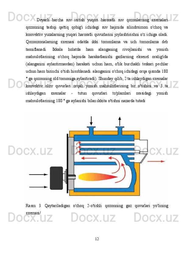 Deyarli   barcha   suv   isitish   yuqori   haroratli   suv   qozonlarning   sxemalari
qozonning   tashqi   qattiq   qobig'i   ichidagi   suv   hajmida   silindrsimon   o'choq   va
konvektiv yuzalarning yuqori haroratli quvurlarini joylashtirishni  o'z ichiga oladi.
Qozonxonalarning   sxemasi   odatda   ikki   tomonlama   va   uch   tomonlama   deb
tasniflanadi.   Ikkala   holatda   ham   alanganing   rivojlanishi   va   yonish
mahsulotlarining   o'choq   hajmida   harakatlanishi   gazlarning   eksenel   oralig'ida
(alanganini   aylantirmasdan)   harakati   uchun   ham,   o'lik   burchakli   teskari   pechlar
uchun ham birinchi o'tish hisoblanadi. alanganini o'choq ichidagi orqa qismda 180
° ga qozonning old tomoniga aylantiradi). Shunday qilib, 2 ta ishlaydigan sxemalar
konvektiv   olov   quvurlari   orqali   yonish   mahsulotlarining   bir   o'tishini   va   3   ta
ishlaydigan   sxemalar   -   tutun   quvurlari   to'plamlari   orasidagi   yonish
mahsulotlarining 180 ° ga aylanishi bilan ikkita o'tishni nazarda tutadi 
Rasm   3.   Qaytariladigan   o ' choq   2- o ' tishli   qozonning   gaz   quvurlari   yo ' lining
sxemasi /
12 