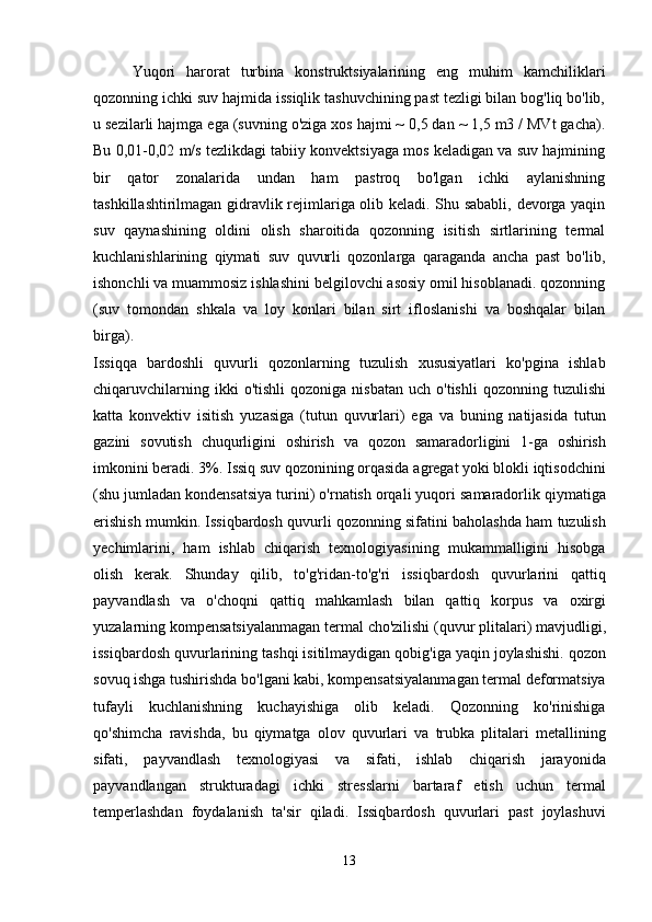 Yuqori   harorat   turbina   konstruktsiyalarining   eng   muhim   kamchiliklari
qozonning ichki suv hajmida issiqlik tashuvchining past tezligi bilan bog'liq bo'lib,
u sezilarli hajmga ega (suvning o'ziga xos hajmi ~ 0,5 dan ~ 1,5 m3 / MVt gacha).
Bu 0,01-0,02 m/s tezlikdagi tabiiy konvektsiyaga mos keladigan va suv hajmining
bir   qator   zonalarida   undan   ham   pastroq   bo'lgan   ichki   aylanishning
tashkillashtirilmagan gidravlik rejimlariga olib keladi. Shu sababli, devorga yaqin
suv   qaynashining   oldini   olish   sharoitida   qozonning   isitish   sirtlarining   termal
kuchlanishlarining   qiymati   suv   quvurli   qozonlarga   qaraganda   ancha   past   bo'lib,
ishonchli va muammosiz ishlashini belgilovchi asosiy omil hisoblanadi. qozonning
(suv   tomondan   shkala   va   loy   konlari   bilan   sirt   ifloslanishi   va   boshqalar   bilan
birga).
Issiqqa   bardoshli   quvurli   qozonlarning   tuzulish   xususiyatlari   ko ' pgina   ishlab
chiqaruvchilarning   ikki   o ' tishli   qozoniga   nisbatan   uch   o ' tishli   qozonning   tuzulishi
katta   konvektiv   isitish   yuzasiga   ( tutun   quvurlari )   ega   va   buning   natijasida   tutun
gazini   sovutish   chuqurligini   oshirish   va   qozon   samaradorligini   1- ga   oshirish
imkonini   beradi . 3%.  Issiq   suv   qozonining   orqasida   agregat   yoki   blokli   iqtisodchini
( shu   jumladan   kondensatsiya   turini )  o ' rnatish   orqali   yuqori   samaradorlik   qiymatiga
erishish   mumkin .  Issiqbardosh   quvurli   qozonning   sifatini   baholashda   ham   tuzulish
yechimlarini ,   ham   ishlab   chiqarish   texnologiyasining   mukammalligini   hisobga
olish   kerak .   Shunday   qilib ,   to ' g ' ridan - to ' g ' ri   issiqbardosh   quvurlarini   qattiq
payvandlash   va   o ' choqni   qattiq   mahkamlash   bilan   qattiq   korpus   va   oxirgi
yuzalarning   kompensatsiyalanmagan   termal   cho ' zilishi  ( quvur   plitalari )  mavjudligi ,
issiqbardosh   quvurlarining   tashqi   isitilmaydigan   qobig ' iga   yaqin   joylashishi .  qozon
sovuq   ishga   tushirishda   bo ' lgani   kabi ,  kompensatsiyalanmagan   termal   deformatsiya
tufayli   kuchlanishning   kuchayishiga   olib   keladi .   Qozonning   ko ' rinishiga
qo ' shimcha   ravishda ,   bu   qiymatga   olov   quvurlari   va   trubka   plitalari   metallining
sifati ,   payvandlash   texnologiyasi   va   sifati ,   ishlab   chiqarish   jarayonida
payvandlangan   strukturadagi   ichki   stresslarni   bartaraf   etish   uchun   termal
temperlashdan   foydalanish   ta ' sir   qiladi .   Issiqbardosh   quvurlari   past   joylashuvi
13 