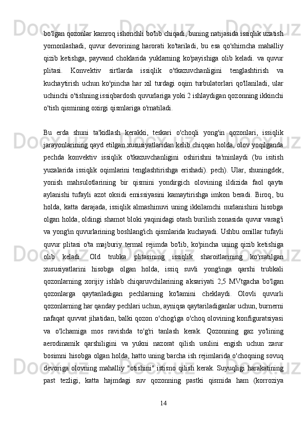 bo ' lgan   qozonlar   kamroq   ishonchli   bo ' lib   chiqadi ,  buning   natijasida   issiqlik   uzatish
yomonlashadi ,   quvur   devorining   harorati   ko ' tariladi ,   bu   esa   qo ' shimcha   mahalliy
qizib   ketishga ,   payvand   choklarida   yuklarning   ko ' payishiga   olib   keladi .   va   quvur
plitasi .   Konvektiv   sirtlarda   issiqlik   o ' tkazuvchanligini   tenglashtirish   va
kuchaytirish   uchun   ko ' pincha   har   xil   turdagi   oqim   turbulatorlari   qo ' llaniladi ,   ular
uchinchi   o ' tishning   issiqbardosh   quvurlariga   yoki  2  ishlaydigan   qozonning   ikkinchi
o ' tish   qismining   oxirgi   qismlariga   o ' rnatiladi .
Bu   erda   shuni   ta ' kidlash   kerakki ,   teskari   o ' choqli   yong ' in   qozonlari ,   issiqlik
jarayonlarining   qayd   etilgan   xususiyatlaridan   kelib   chiqqan   holda ,  olov   yoqilganda
pechda   konvektiv   issiqlik   o ' tkazuvchanligini   oshirishni   ta ' minlaydi   ( bu   isitish
yuzalarida   issiqlik   oqimlarini   tenglashtirishga   erishadi ).   pech ).   Ular ,   shuningdek ,
yonish   mahsulotlarining   bir   qismini   yondirgich   olovining   ildizida   faol   qayta
aylanishi   tufayli   azot   oksidi   emissiyasini   kamaytirishga   imkon   beradi .   Biroq ,   bu
holda ,   katta   darajada ,   issiqlik   almashinuvi   uning   ikkilamchi   nurlanishini   hisobga
olgan   holda ,  oldingi   shamot   bloki   yaqinidagi   otash   burilish   zonasida   quvur   varag ' i
va   yong ' in   quvurlarining   boshlang ' ich   qismlarida   kuchayadi .  Ushbu   omillar   tufayli
quvur   plitasi   o ' ta   majburiy   termal   rejimda   bo ' lib ,   ko ' pincha   uning   qizib   ketishiga
olib   keladi .   Old   trubka   plitasining   issiqlik   sharoitlarining   ko ' rsatilgan
xususiyatlarini   hisobga   olgan   holda ,   issiq   suvli   yong ' inga   qarshi   trubkali
qozonlarning   xorijiy   ishlab   chiqaruvchilarining   aksariyati   2,5   MVtgacha   bo ' lgan
qozonlarga   qaytariladigan   pechlarning   ko ' lamini   cheklaydi .   Olovli   quvurli
qozonlarning   har   qanday   pechlari   uchun ,  ayniqsa   qaytariladiganlar   uchun ,  burnerni
nafaqat   quvvat   jihatidan ,   balki   qozon   o ' chog ' iga   o ' choq   olovining   konfiguratsiyasi
va   o ' lchamiga   mos   ravishda   to ' g ' ri   tanlash   kerak .   Qozonning   gaz   yo ' lining
aerodinamik   qarshiligini   va   yukni   nazorat   qilish   usulini   engish   uchun   zarur
bosimni   hisobga   olgan   holda ,   hatto   uning   barcha   ish   rejimlarida   o ' choqning   sovuq
devoriga   olovning   mahalliy   " otishini "   istisno   qilish   kerak .   Suyuqligi   harakatining
past   tezligi ,   katta   hajmdagi   suv   qozonning   pastki   qismida   ham   ( korroziya
14 