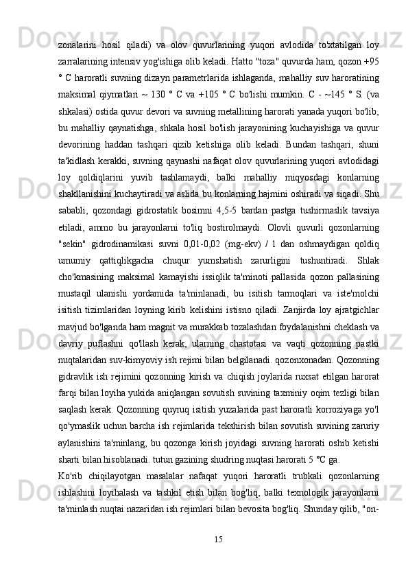 zonalarini   hosil   qiladi )   va   olov   quvurlarining   yuqori   avlodida   to ' xtatilgan   loy
zarralarining   intensiv   yog ' ishiga   olib   keladi .  Hatto  " toza "  quvurda   ham ,  qozon  +95
°   C   haroratli   suvning   dizayn   parametrlarida   ishlaganda ,   mahalliy   suv   haroratining
maksimal   qiymatlari   ~   130   °   C   va   +105   °   C   bo ' lishi   mumkin .   C   -   ~145   °   S .   ( va
shkalasi )  ostida   quvur   devori   va   suvning   metallining   harorati   yanada   yuqori   bo ' lib ,
bu   mahalliy   qaynatishga ,   shkala   hosil   bo ' lish   jarayonining   kuchayishiga   va   quvur
devorining   haddan   tashqari   qizib   ketishiga   olib   keladi .   Bundan   tashqari ,   shuni
ta ' kidlash   kerakki ,   suvning   qaynashi   nafaqat   olov   quvurlarining   yuqori   avlodidagi
loy   qoldiqlarini   yuvib   tashlamaydi ,   balki   mahalliy   miqyosdagi   konlarning
shakllanishini   kuchaytiradi   va   aslida   bu   konlarning   hajmini   oshiradi   va   siqadi .  Shu
sababli ,   qozondagi   gidrostatik   bosimni   4,5-5   bardan   pastga   tushirmaslik   tavsiya
etiladi ,   ammo   bu   jarayonlarni   to ' liq   bostirolmaydi .   Olovli   quvurli   qozonlarning
" sekin "   gidrodinamikasi   suvni   0,01-0,02   ( mg - ekv )   /   l   dan   oshmaydigan   qoldiq
umumiy   qattiqlikgacha   chuqur   yumshatish   zarurligini   tushuntiradi .   Shlak
cho ' kmasining   maksimal   kamayishi   issiqlik   ta ' minoti   pallasida   qozon   pallasining
mustaqil   ulanishi   yordamida   ta ' minlanadi ,   bu   isitish   tarmoqlari   va   iste ' molchi
isitish   tizimlaridan   loyning   kirib   kelishini   istisno   qiladi .   Zanjirda   loy   ajratgichlar
mavjud   bo ' lganda   ham   magnit   va   murakkab   tozalashdan   foydalanishni   cheklash   va
davriy   puflashni   qo ' llash   kerak ,   ularning   chastotasi   va   vaqti   qozonning   pastki
nuqtalaridan   suv - kimyoviy   ish   rejimi   bilan   belgilanadi .  qozonxonadan .  Qozonning
gidravlik   ish   rejimini   qozonning   kirish   va   chiqish   joylarida   ruxsat   etilgan   harorat
farqi   bilan   loyiha   yukida   aniqlangan   sovutish   suvining   taxminiy   oqim   tezligi   bilan
saqlash   kerak .   Qozonning   quyruq   isitish   yuzalarida   past   haroratli   korroziyaga   yo ' l
qo ' ymaslik   uchun   barcha   ish   rejimlarida   tekshirish   bilan   sovutish   suvining   zaruriy
aylanishini   ta ' minlang ,   bu   qozonga   kirish   joyidagi   suvning   harorati   oshib   ketishi
sharti   bilan   hisoblanadi .  tutun   gazining   shudring   nuqtasi   harorati  5 ° C   ga .
Ko ' rib   chiqilayotgan   masalalar   nafaqat   yuqori   haroratli   trubkali   qozonlarning
ishlashini   loyihalash   va   tashkil   etish   bilan   bog ' liq ,   balki   texnologik   jarayonlarni
ta ' minlash   nuqtai   nazaridan   ish   rejimlari   bilan   bevosita   bog ' liq .  Shunday   qilib , " on -
15 