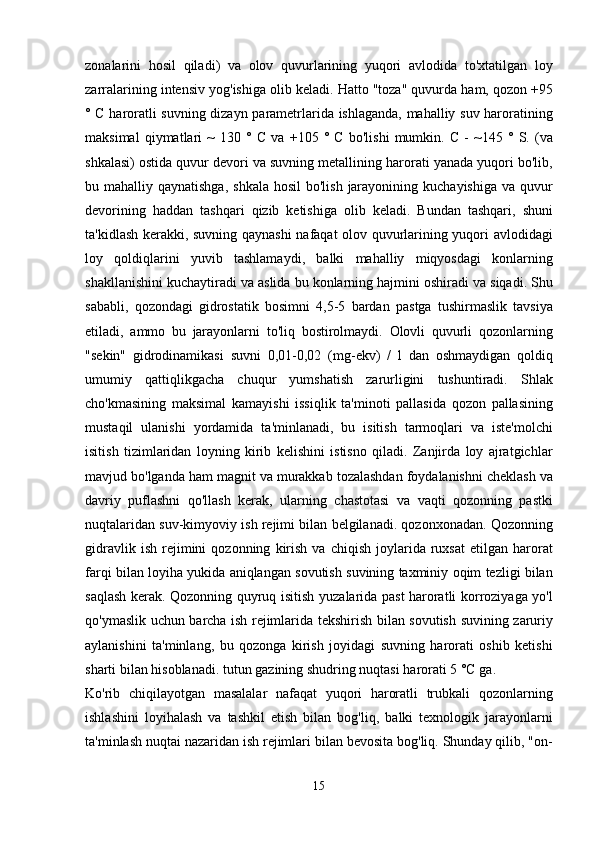 zonalarini   hosil   qiladi )   va   olov   quvurlarining   yuqori   avlodida   to ' xtatilgan   loy
zarralarining   intensiv   yog ' ishiga   olib   keladi .  Hatto  " toza "  quvurda   ham ,  qozon  +95
°   C   haroratli   suvning   dizayn   parametrlarida   ishlaganda ,   mahalliy   suv   haroratining
maksimal   qiymatlari   ~   130   °   C   va   +105   °   C   bo ' lishi   mumkin .   C   -   ~145   °   S .   ( va
shkalasi )  ostida   quvur   devori   va   suvning   metallining   harorati   yanada   yuqori   bo ' lib ,
bu   mahalliy   qaynatishga ,   shkala   hosil   bo ' lish   jarayonining   kuchayishiga   va   quvur
devorining   haddan   tashqari   qizib   ketishiga   olib   keladi .   Bundan   tashqari ,   shuni
ta ' kidlash   kerakki ,   suvning   qaynashi   nafaqat   olov   quvurlarining   yuqori   avlodidagi
loy   qoldiqlarini   yuvib   tashlamaydi ,   balki   mahalliy   miqyosdagi   konlarning
shakllanishini   kuchaytiradi   va   aslida   bu   konlarning   hajmini   oshiradi   va   siqadi .  Shu
sababli ,   qozondagi   gidrostatik   bosimni   4,5-5   bardan   pastga   tushirmaslik   tavsiya
etiladi ,   ammo   bu   jarayonlarni   to ' liq   bostirolmaydi .   Olovli   quvurli   qozonlarning
" sekin "   gidrodinamikasi   suvni   0,01-0,02   ( mg - ekv )   /   l   dan   oshmaydigan   qoldiq
umumiy   qattiqlikgacha   chuqur   yumshatish   zarurligini   tushuntiradi .   Shlak
cho ' kmasining   maksimal   kamayishi   issiqlik   ta ' minoti   pallasida   qozon   pallasining
mustaqil   ulanishi   yordamida   ta ' minlanadi ,   bu   isitish   tarmoqlari   va   iste ' molchi
isitish   tizimlaridan   loyning   kirib   kelishini   istisno   qiladi .   Zanjirda   loy   ajratgichlar
mavjud   bo ' lganda   ham   magnit   va   murakkab   tozalashdan   foydalanishni   cheklash   va
davriy   puflashni   qo ' llash   kerak ,   ularning   chastotasi   va   vaqti   qozonning   pastki
nuqtalaridan   suv - kimyoviy   ish   rejimi   bilan   belgilanadi .  qozonxonadan .  Qozonning
gidravlik   ish   rejimini   qozonning   kirish   va   chiqish   joylarida   ruxsat   etilgan   harorat
farqi   bilan   loyiha   yukida   aniqlangan   sovutish   suvining   taxminiy   oqim   tezligi   bilan
saqlash   kerak .   Qozonning   quyruq   isitish   yuzalarida   past   haroratli   korroziyaga   yo ' l
qo ' ymaslik   uchun   barcha   ish   rejimlarida   tekshirish   bilan   sovutish   suvining   zaruriy
aylanishini   ta ' minlang ,   bu   qozonga   kirish   joyidagi   suvning   harorati   oshib   ketishi
sharti   bilan   hisoblanadi .  tutun   gazining   shudring   nuqtasi   harorati  5 ° C   ga .
Ko ' rib   chiqilayotgan   masalalar   nafaqat   yuqori   haroratli   trubkali   qozonlarning
ishlashini   loyihalash   va   tashkil   etish   bilan   bog ' liq ,   balki   texnologik   jarayonlarni
ta ' minlash   nuqtai   nazaridan   ish   rejimlari   bilan   bevosita   bog ' liq .  Shunday   qilib , " on -
15