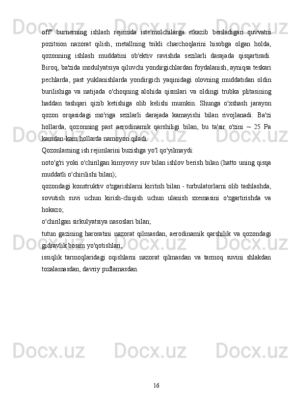 off "   burnerning   ishlash   rejimida   iste ' molchilarga   etkazib   beriladigan   quvvatni
pozitsion   nazorat   qilish ,   metallning   tsikli   charchoqlarini   hisobga   olgan   holda ,
qozonning   ishlash   muddatini   ob ' ektiv   ravishda   sezilarli   darajada   qisqartiradi .
Biroq ,  ba ' zida   modulyatsiya   qiluvchi   yondirgichlardan   foydalanish ,  ayniqsa   teskari
pechlarda ,   past   yuklanishlarda   yondirgich   yaqinidagi   olovning   muddatidan   oldin
burilishiga   va   natijada   o ' choqning   alohida   qismlari   va   oldingi   trubka   plitasining
haddan   tashqari   qizib   ketishiga   olib   kelishi   mumkin .   Shunga   o ' xshash   jarayon
qozon   orqasidagi   mo ' riga   sezilarli   darajada   kamayishi   bilan   rivojlanadi .   Ba'zi
hollarda,   qozonning   past   aerodinamik   qarshiligi   bilan,   bu   ta'sir   o'zini   ~   25   Pa
kamdan-kam hollarda namoyon qiladi.
Qozonlarning ish rejimlarini buzishga yo'l qo'yilmaydi:
noto'g'ri yoki o'chirilgan kimyoviy suv bilan ishlov berish bilan (hatto uning qisqa
muddatli o'chirilishi bilan);
qozondagi konstruktiv o'zgarishlarni kiritish bilan - turbulatorlarni olib tashlashda,
sovutish   suvi   uchun   kirish-chiqish   uchun   ulanish   sxemasini   o'zgartirishda   va
hokazo;
o'chirilgan sirkulyatsiya nasoslari bilan;
tutun   gazining   haroratini   nazorat   qilmasdan,   aerodinamik   qarshilik   va   qozondagi
gidravlik bosim yo'qotishlari;
issiqlik   tarmoqlaridagi   oqishlarni   nazorat   qilmasdan   va   tarmoq   suvini   shlakdan
tozalamasdan, davriy puflamasdan.
16 