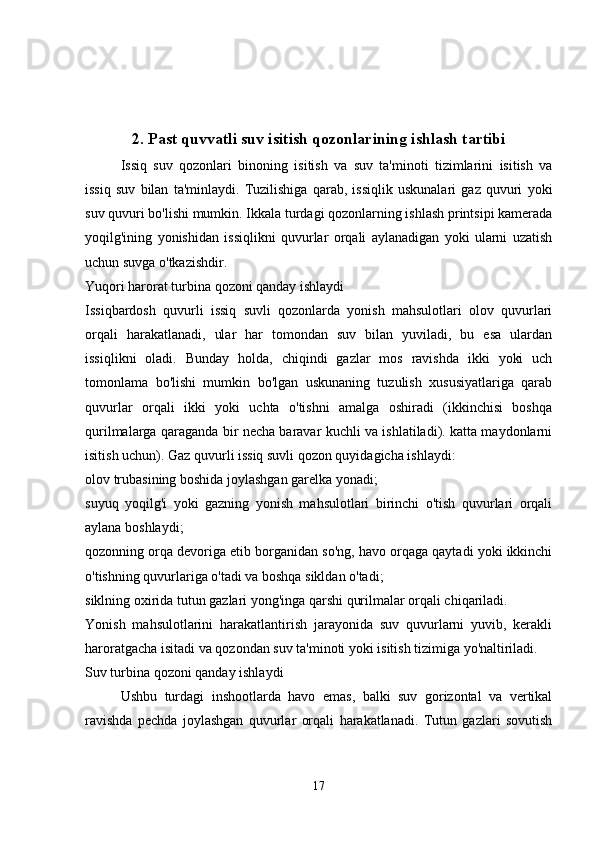 2. Past quvvatli suv isitish qozonlarining ishlash tartibi
Issiq   suv   qozonlari   binoning   isitish   va   suv   ta'minoti   tizimlarini   isitish   va
issiq   suv   bilan   ta'minlaydi.   Tuzilishiga   qarab,   issiqlik   uskunalari   gaz   quvuri   yoki
suv quvuri bo'lishi mumkin. Ikkala turdagi qozonlarning ishlash printsipi kamerada
yoqilg'ining   yonishidan   issiqlikni   quvurlar   orqali   aylanadigan   yoki   ularni   uzatish
uchun suvga o'tkazishdir.
Yuqori harorat turbina qozoni qanday ishlaydi
Issiqbardosh   quvurli   issiq   suvli   qozonlarda   yonish   mahsulotlari   olov   quvurlari
orqali   harakatlanadi,   ular   har   tomondan   suv   bilan   yuviladi,   bu   esa   ulardan
issiqlikni   oladi.   Bunday   holda,   chiqindi   gazlar   mos   ravishda   ikki   yoki   uch
tomonlama   bo'lishi   mumkin   bo'lgan   uskunaning   tuzulish   xususiyatlariga   qarab
quvurlar   orqali   ikki   yoki   uchta   o'tishni   amalga   oshiradi   (ikkinchisi   boshqa
qurilmalarga qaraganda bir necha baravar kuchli va ishlatiladi). katta maydonlarni
isitish uchun). Gaz quvurli issiq suvli qozon quyidagicha ishlaydi:
olov trubasining boshida joylashgan garelka yonadi;
suyuq   yoqilg'i   yoki   gazning   yonish   mahsulotlari   birinchi   o'tish   quvurlari   orqali
aylana boshlaydi;
qozonning orqa devoriga etib borganidan so'ng, havo orqaga qaytadi yoki ikkinchi
o'tishning quvurlariga o'tadi va boshqa sikldan o'tadi;
siklning oxirida tutun gazlari yong'inga qarshi qurilmalar orqali chiqariladi.
Yonish   mahsulotlarini   harakatlantirish   jarayonida   suv   quvurlarni   yuvib,   kerakli
haroratgacha isitadi va qozondan suv ta'minoti yoki isitish tizimiga yo'naltiriladi.
Suv turbina qozoni qanday ishlaydi
Ushbu   turdagi   inshootlarda   havo   emas,   balki   suv   gorizontal   va   vertikal
ravishda   pechda   joylashgan   quvurlar   orqali   harakatlanadi.   Tutun   gazlari   sovutish
17 