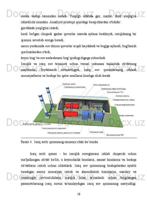 suvini   tashqi   tomondan   isitadi.   Yoqilg'i   sifatida   gaz,   mazut,   dizel   yoqilg'isi
ishlatilishi mumkin. Amaliyot printsipi quyidagi bosqichlardan o'tishdir:
gorelkada yoqilg'ini isitadi;
hosil   bo'lgan   chiqindi   gazlar   quvurlar   orasida   aylana   boshlaydi,   issiqlikning   bir
qismini sovutish suviga beradi;
nasos yordamida suv doimo quvurlar orqali haydaladi va bug'ga aylanib, bug'lanish
qurilmalaridan o'tadi;
keyin bug 'va suv aralashmasi bug’qizdirgichgaga yuboriladi.
Issiqlik   va   issiq   suv   ta'minoti   uchun   termal   uskunani   tanlashda   ob'ektning
maydonini,   foydalanish   intensivligini,   issiq   suv   qozonlarining   ishlash
xususiyatlarini va boshqa bir qator omillarni hisobga olish kerak.
Rasm 4.  Issiq suvli qozonning umumiy ichki ko’rinishi.
Issiq   suvli   qozon   -   bu   issiqlik   energiyasini   ishlab   chiqarish   uchun
mo'ljallangan   ob'ekt   bo'lib,   u   keyinchalik   binolarni,   sanoat   binolarini   va   boshqa
ob'ektlarni   isitish   uchun   ishlatiladi.   Issiq   suv   qozonining   boshqalardan   ajralib
turadigan   asosiy   xususiyati   isitish   va   shamollatish   tizimlarini,   maishiy   va
texnologik   iste'molchilarni   issiqlik   bilan   ta'minlash   uchun   belgilangan
parametrlarning   issiq   suvini   ta'minlaydigan   issiq   suv   qozonining   mavjudligi.
18 