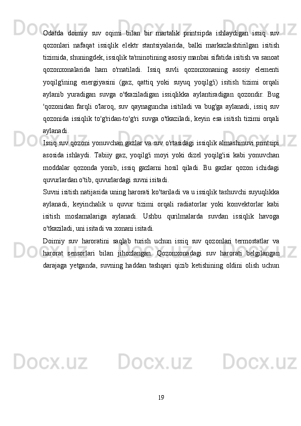 Odatda   doimiy   suv   oqimi   bilan   bir   martalik   printsipda   ishlaydigan   issiq   suv
qozonlari   nafaqat   issiqlik   elektr   stantsiyalarida,   balki   markazlashtirilgan   isitish
tizimida, shuningdek, issiqlik ta'minotining asosiy manbai sifatida isitish va sanoat
qozonxonalarida   ham   o'rnatiladi.   Issiq   suvli   qozonxonaning   asosiy   elementi
yoqilg'ining   energiyasini   (gaz,   qattiq   yoki   suyuq   yoqilg'i)   isitish   tizimi   orqali
aylanib   yuradigan   suvga   o'tkaziladigan   issiqlikka   aylantiradigan   qozondir.   Bug
'qozonidan   farqli   o'laroq,   suv   qaynaguncha   isitiladi   va   bug'ga   aylanadi,   issiq   suv
qozonida   issiqlik   to'g'ridan-to'g'ri   suvga   o'tkaziladi,   keyin   esa   isitish   tizimi   orqali
aylanadi.
Issiq suv qozoni yonuvchan gazlar va suv o'rtasidagi issiqlik almashinuvi printsipi
asosida   ishlaydi.   Tabiiy   gaz,   yoqilg'i   moyi   yoki   dizel   yoqilg'isi   kabi   yonuvchan
moddalar   qozonda   yonib,   issiq   gazlarni   hosil   qiladi.   Bu   gazlar   qozon   ichidagi
quvurlardan o'tib, quvurlardagi suvni isitadi.
Suvni isitish natijasida uning harorati ko'tariladi va u issiqlik tashuvchi suyuqlikka
aylanadi,   keyinchalik   u   quvur   tizimi   orqali   radiatorlar   yoki   konvektorlar   kabi
isitish   moslamalariga   aylanadi.   Ushbu   qurilmalarda   suvdan   issiqlik   havoga
o'tkaziladi, uni isitadi va xonani isitadi.
Doimiy   suv   haroratini   saqlab   turish   uchun   issiq   suv   qozonlari   termostatlar   va
harorat   sensorlari   bilan   jihozlangan.   Qozonxonadagi   suv   harorati   belgilangan
darajaga   yetganda,   suvning   haddan   tashqari   qizib   ketishining   oldini   olish   uchun
19 