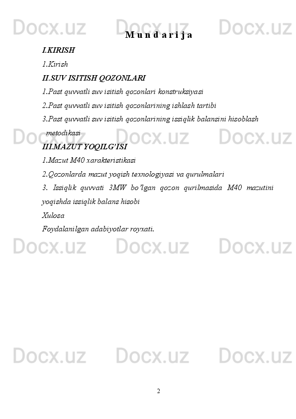 M u n d a r i j a
I.KIRISH
1.Kirish 
II.SUV ISITISH QOZONLARI
1.Past quvvatli suv isitish qozonlari konstruksiyasi 
2.Past quvvatli suv isitish qozonlarining ishlash tartibi 
3.Past quvvatli suv isitish qozonlarining issiqlik balansini hisoblash    
  metodikasi 
III.MAZUT YOQILG’ISI
1.Mazut M40 xarakteristikasi 
2.Qozonlarda mazut yoqish texnologiyasi va qurulmalari 
3.   Issiqlik   quvvati   3MW   bo’lgan   qozon   qurilmasida   M40   mazutini
yoqishda issiqlik balans hisobi 
Xulosa 
Foydalanilgan adabiyotlar royxati.
2