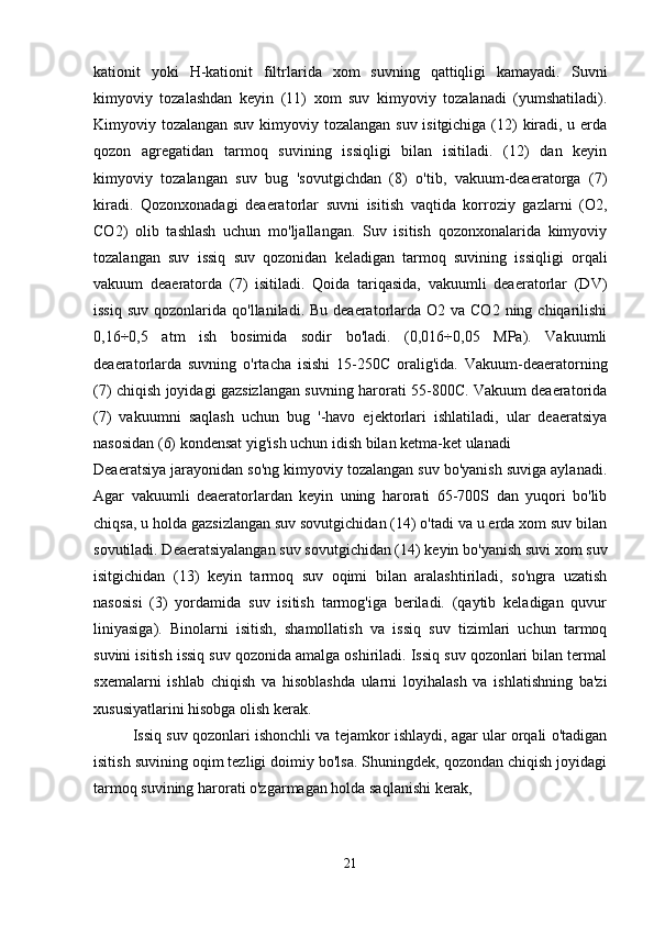 kationit   yoki   H-kationit   filtrlarida   xom   suvning   qattiqligi   kamayadi.   Suvni
kimyoviy   tozalashdan   keyin   (11)   xom   suv   kimyoviy   tozalanadi   (yumshatiladi).
Kimyoviy tozalangan suv kimyoviy tozalangan suv isitgichiga (12) kiradi, u erda
qozon   agregatidan   tarmoq   suvining   issiqligi   bilan   isitiladi.   (12)   dan   keyin
kimyoviy   tozalangan   suv   bug   'sovutgichdan   (8)   o'tib,   vakuum-deaeratorga   (7)
kiradi.   Qozonxonadagi   deaeratorlar   suvni   isitish   vaqtida   korroziy   gazlarni   (O2,
CO2)   olib   tashlash   uchun   mo'ljallangan.   Suv   isitish   qozonxonalarida   kimyoviy
tozalangan   suv   issiq   suv   qozonidan   keladigan   tarmoq   suvining   issiqligi   orqali
vakuum   deaeratorda   (7)   isitiladi.   Qoida   tariqasida,   vakuumli   deaeratorlar   (DV)
issiq  suv  qozonlarida  qo'llaniladi. Bu  deaeratorlarda O2  va CO2  ning  chiqarilishi
0,16÷0,5   atm   ish   bosimida   sodir   bo'ladi.   (0,016÷0,05   MPa).   Vakuumli
deaeratorlarda   suvning   o'rtacha   isishi   15-250C   oralig'ida.   Vakuum-deaeratorning
(7) chiqish joyidagi gazsizlangan suvning harorati 55-800C. Vakuum deaeratorida
(7)   vakuumni   saqlash   uchun   bug   '-havo   ejektorlari   ishlatiladi,   ular   deaeratsiya
nasosidan (6) kondensat yig'ish uchun idish bilan ketma-ket ulanadi
Deaeratsiya jarayonidan so'ng kimyoviy tozalangan suv bo'yanish suviga aylanadi.
Agar   vakuumli   deaeratorlardan   keyin   uning   harorati   65-700S   dan   yuqori   bo'lib
chiqsa, u holda gazsizlangan suv sovutgichidan (14) o'tadi va u erda xom suv bilan
sovutiladi. Deaeratsiyalangan suv sovutgichidan (14) keyin bo'yanish suvi xom suv
isitgichidan   (13)   keyin   tarmoq   suv   oqimi   bilan   aralashtiriladi,   so'ngra   uzatish
nasosisi   (3)   yordamida   suv   isitish   tarmog'iga   beriladi.   (qaytib   keladigan   quvur
liniyasiga).   Binolarni   isitish,   shamollatish   va   issiq   suv   tizimlari   uchun   tarmoq
suvini isitish issiq suv qozonida amalga oshiriladi. Issiq suv qozonlari bilan termal
sxemalarni   ishlab   chiqish   va   hisoblashda   ularni   loyihalash   va   ishlatishning   ba'zi
xususiyatlarini hisobga olish kerak.
Issiq suv qozonlari ishonchli va tejamkor ishlaydi, agar ular orqali o'tadigan
isitish suvining oqim tezligi doimiy bo'lsa. Shuningdek, qozondan chiqish joyidagi
tarmoq suvining harorati o'zgarmagan holda saqlanishi kerak, 
21 