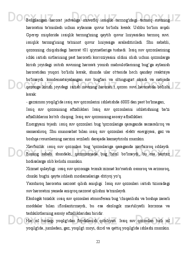 Belgilangan   harorat   jadvaliga   muvofiq   issiqlik   tarmog'idagi   tarmoq   suvining
haroratini   ta'minlash   uchun   aylanma   quvur   bo'lishi   kerak.   Ushbu   bo'lim   orqali
Gperep   miqdorida   issiqlik   tarmog'ining   qaytib   quvur   liniyasidan   tarmoq   suvi.
issiqlik   tarmog'ining   ta'minot   quvur   liniyasiga   aralashtiriladi.   Shu   sababli,
qozonning   chiqishidagi   harorat   t01   qiymatlariga   tushadi.   Issiq   suv   qozonlarining
ichki  isitish  sirtlarining past  haroratli  korroziyasini  oldini   olish  uchun qozonlarga
kirish   joyidagi   isitish   suvining   harorati   yonish   mahsulotlarining   bug’ga   aylanish
haroratidan   yuqori   bo'lishi   kerak,   shunda   ular   o'rtasida   hech   qanday   reaktsiya
bo'lmaydi.   kondensatsiyalangan   suv   bug'lari   va   oltingugurt   oksidi   va   natijada
qozonga   kirish   joyidagi   isitish   suvining   harorati   t   qozon   suvi   haroratida   bo'lishi
kerak:
- gazsimon yoqilg'ida issiq suv qozonlarini ishlatishda 600S dan past bo'lmagan;
Issiq   suv   qozonining   afzalliklari   Issiq   suv   qozonlarini   ishlatishning   ba'zi
afzalliklarini ko'rib chiqing. Issiq suv qozonining asosiy afzalliklari:
Energiyani  tejash:   issiq  suv   qozonlari   bug  'qozonlariga  qaraganda  samaraliroq  va
samaraliroq.   Shu   munosabat   bilan   issiq   suv   qozonlari   elektr   energiyasi,   gaz   va
boshqa resurslarning narxini sezilarli darajada kamaytirishi mumkin.
Xavfsizlik:   issiq   suv   qozonlari   bug   'qozonlariga   qaraganda   xavfsizroq   ishlaydi.
Buning   sababi   shundaki,   qozonxonada   bug   'hosil   bo'lmaydi,   bu   esa   baxtsiz
hodisalarga olib kelishi mumkin.
Xizmat qulayligi: issiq suv qozoniga texnik xizmat ko'rsatish osonroq va arzonroq,
chunki bug'ni qayta ishlash moslamalariga ehtiyoj yo'q.
Yaxshiroq   haroratni   nazorat   qilish   aniqligi:   Issiq   suv   qozonlari   isitish   tizimidagi
suv haroratini yanada aniqroq nazorat qilishni ta'minlaydi.
Ekologik tozalik: issiq suv qozonlari atmosferani bug 'chiqarilishi va boshqa zararli
moddalar   bilan   ifloslantirmaydi,   bu   esa   ekologik   mas'uliyatli   korxona   va
tashkilotlarning asosiy afzalliklaridan biridir.
Har   xil   turdagi   yoqilg'idan   foydalanish   qobiliyati.   Issiq   suv   qozonlari   turli   xil
yoqilg'ida, jumladan, gaz, yoqilg'i moyi, dizel va qattiq yoqilg'ida ishlashi mumkin.
22 