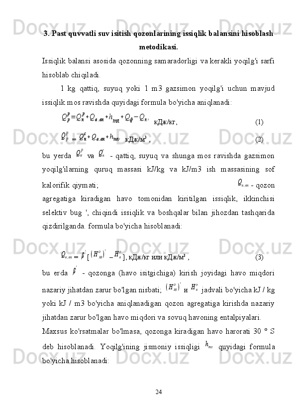 3. Past quvvatli suv isitish qozonlarining issiqlik balansini hisoblash
metodikasi.
Issiqlik balansi asosida qozonning samaradorligi va kerakli yoqilg'i sarfi
hisoblab chiqiladi.
1   kg   qattiq,   suyuq   yoki   1   m3   gazsimon   yoqilg'i   uchun   mavjud
issiqlik mos ravishda quyidagi formula bo'yicha aniqlanadi:Q	р
р=	Q	н
р+Q	в.вн+hтл	+Q	ф−	Q	к,
  кДж / кг ,   (1)	
Q	р
р
 = 	Q	н
с+Q	в.вн+hтл	,   кДж / м 3
 ,   (2)
bu   yerda  	
Qн
р   va  	Qн
с   -   qattiq,   suyuq   va   shunga   mos   ravishda   gazsimon
yoqilg'ilarning   quruq   massasi   kJ/kg   va   kJ/m3   ish   massasining   sof
kalorifik qiymati;                                                                                      	
Qв.вн - qozon
agregatiga   kiradigan   havo   tomonidan   kiritilgan   issiqlik,   ikkinchisi
selektiv   bug   ',   chiqindi   issiqlik   va   boshqalar   bilan   jihozdan   tashqarida
qizdirilganda. formula bo'yicha hisoblanadi:	
Qв.вн
= 	β' [	(Н	хв
о)'  –	Нв
о ],  кДж/кг или   кДж/м 3
 ,    (3)
bu   erda  	
β'   -   qozonga   (havo   isitgichiga)   kirish   joyidagi   havo   miqdori
nazariy jihatdan zarur bo'lgan nisbati; 	
(Н	хв
о)'  и 	Нв
о   jadvali bo'yicha kJ / kg
yoki   kJ   /   m3   bo'yicha   aniqlanadigan   qozon   agregatiga   kirishda   nazariy
jihatdan zarur bo'lgan havo miqdori va sovuq havoning entalpiyalari.
Maxsus   ko'rsatmalar   bo'lmasa,   qozonga   kiradigan   havo   harorati   30   °   S
deb   hisoblanadi.   Yoqilg'ining   jismoniy   issiqligi  	
hтл   quyidagi   formula
bo'yicha hisoblanadi:                                                         
24 