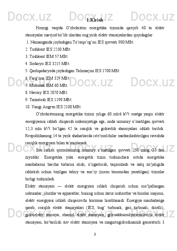 1.Kirish
Hozirgi   vaqtda   O’zbekiston   energetika   tizimida   qariyib   40   ta   elektr
stansiyalar mavjud bo’lib ulardan eng yirik elektr stansiyalardan quyidagilar:
 1. Namanganda joylashgan To’raqo’rg’on IES quvvati 900 MBt. 
2. Toshkent IES 2230 MBt. 
3. Toshkent IEM 57 MBt.   
4. Sirdaryo IES 3215 MBt.
5. Qashqadaryoda joylashgan Talimarjon IES 1700 MBt. 
6. Farg’ona IEM 329 MBt. 
7. Muborak IEM 60 MBt.
8. Navoiy IES 2070 MBt. 
9. Taxiatosh IES 1190 MBt.
10. Yangi Angren IES 2100 MBt.
O’zbekistonning   energetika   tizimi   yiliga   60   mlrd   kVt   soatga   yaqin   elektr
energiyasini   ishlab   chiqarish   imkoniyatiga   ega,   unda  umumiy   o’rnatilgan  quvvati
12,3   mln   kVt   bo’lgan   42   ta   issiqlik   va   gidravlik   stansiyalari   ishlab   turibdi.
Respublikaning 14 t а   yirik shaharlarida iste’molchilar markazlashtirilgan ravishda
issiqlik energiyasi bilan ta’minlanadi.
Suv   isitish   qozonlarining   umumiy   o’rnatilgan   quvvati   250   ming   GJ   dan
ziyoddir.   Energetika   yoki   energetik   tizim   tushunchasi   ostida   energetika
manbalarini   barcha   turlarini   olish,   o’zgartirish,   taqsimlash   va   xalq   xo’jaligida
ishlatish   uchun   tuzilgan   tabiiy   va   sun’iy   (inson   tomonidan   yaratilgan)   tizimlar
birligi tushiniladi. 
Elektr   stansiyasi   —   elektr   energiyasi   ishlab   chiqarish   uchun   mo ljallanganʻ
uskunalar, jihozlar va apparatlar, buning uchun zarur inshootlar va binolar majmui;
elektr   energiyasi   ishlab   chiqaruvchi   korxona   hisoblanadi.   Energiya   manbalariga
qarab,   issiqlik   elektr   stansiyalari   (IES,   bug   turbinali,   gaz   turbinali,   dizelli),	
ʻ
gidroelektr   stansiya,   shamol   elektr   stansiyasi,   gidroakkumulyatsiyalovchi   elektr
stansiyasi,   ko tarilish   suv   elektr   stansiyasi   va   magnitogidrodinamik   generatorli   3	
ʻ
3 