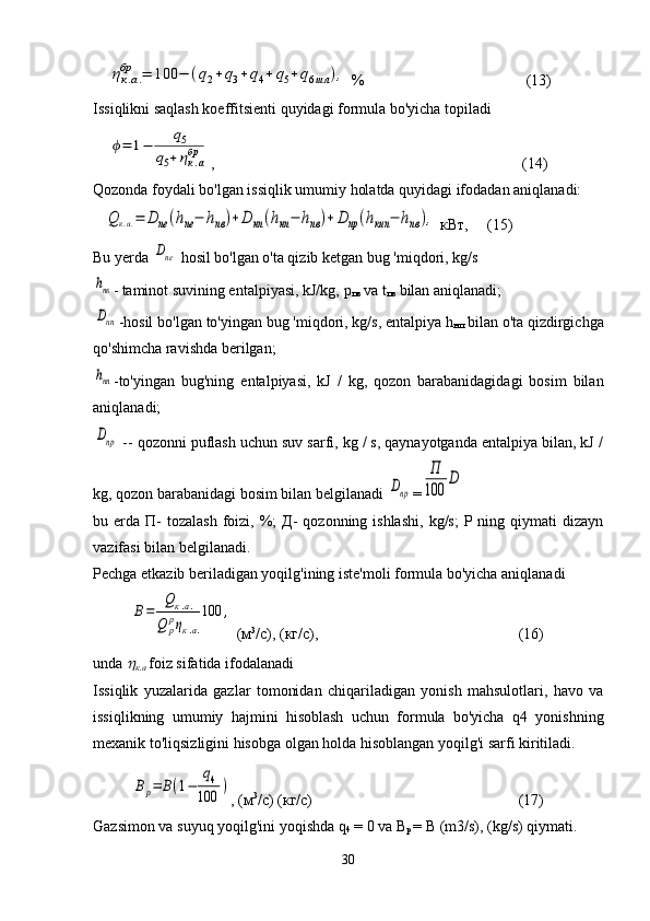     ηк.а.	
бр	=	100	−	(q2+	q3+	q4+	q5+	q6шл	),  %    (13)
Issiqlikni saqlash koeffitsienti quyidagi formula bo'yicha topiladi
    	
ϕ=	1−	
q5	
q5+ηк.а
бр ,    (14)
Qozonda foydali bo'lgan issiqlik umumiy holatda quyidagi ifodadan aniqlanadi:
   	
Q	к.а.=	D	ne	(hne−	hnв)+D	нп	(hнп−	hпв)+	D	пр	(hкип	−	hпв	),   кВт ,    (15)
Bu yerda 	
Dne   hosil bo'lgan o'ta qizib ketgan bug 'miqdori, kg/s	
hпв
-   taminot suvining entalpiyasi, kJ/kg,  р
пв  va t
пв  bilan aniqlanadi;
Dнп
-hosil bo'lgan to'yingan bug 'miqdori, kg/s, entalpiya h
нп  bilan o'ta qizdirgichga
qo'shimcha ravishda berilgan;
hнп
-to'yingan   bug'ning   entalpiyasi,   kJ   /   kg,   qozon   barabanidagidagi   bosim   bilan
aniqlanadi;
Dпр
 -- qozonni puflash uchun suv sarfi, kg / s, qaynayotganda entalpiya bilan, kJ /
kg, qozon barabanidagi bosim bilan belgilanadi 	
Dпр =	
П
100	
D
bu erda   П -  tozalash  foizi, %;  Д-   qozonning ishlashi,   kg/s;   P ning qiymati   dizayn
vazifasi bilan belgilanadi.
Pechga etkazib beriladigan yoqilg'ining iste'moli formula bo'yicha aniqlanadi	
В=	
Qк.а.	
Q	р
рηк.а.
100	,
 ( м 3
/ с ), ( кг / с ), (16)
unda 	

к . а   foiz sifatida ifodalanadi
Issiqlik   yuzalarida   gazlar   tomonidan   chiqariladigan   yonish   mahsulotlari,   havo   va
issiqlikning   umumiy   hajmini   hisoblash   uchun   formula   bo'yicha   q4   yonishning
mexanik to'liqsizligini hisobga olgan holda hisoblangan yoqilg'i sarfi kiritiladi.
Вр=	В(1−	
q4	
100	)
, ( м 3
/ с ) ( кг / с ) (17)
Gazsimon va suyuq yoqilg'ini yoqishda q
4  = 0 va   В
р   =  В   (m3/s), (kg/s) qiymati.
30 